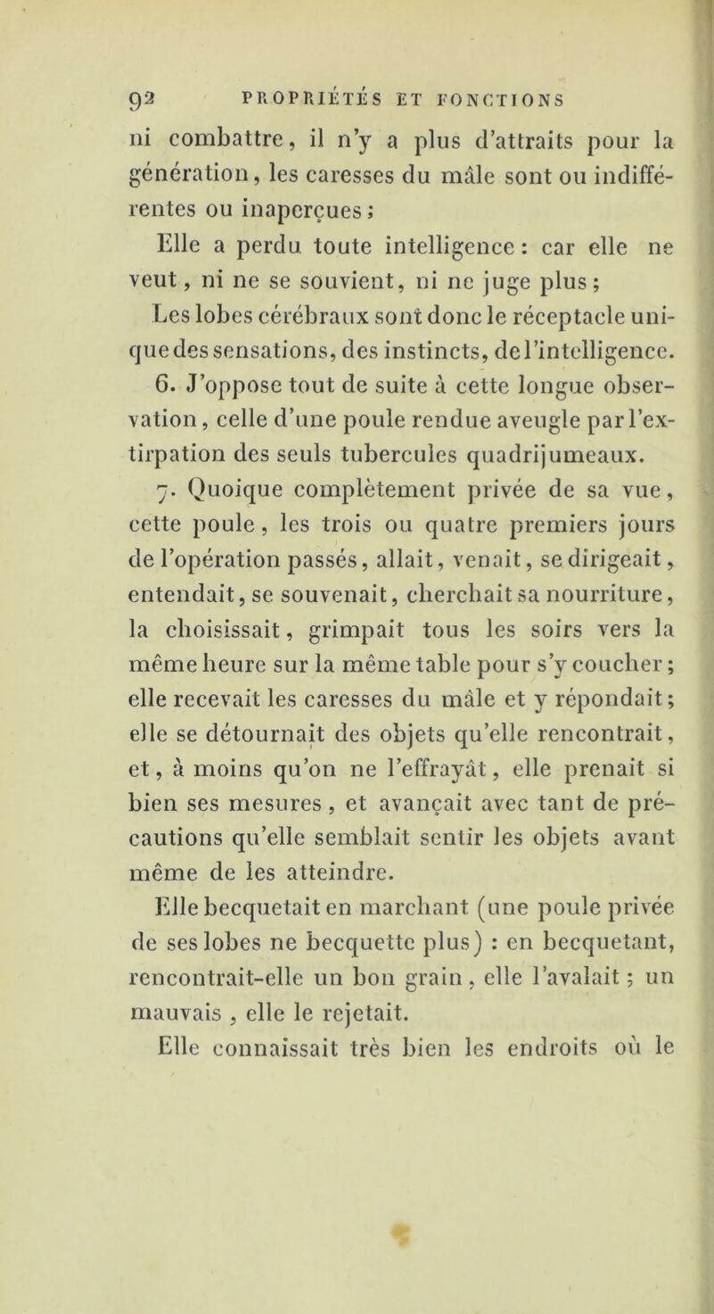 ni combattre, il n’y a plus d’attraits pour la génération, les caresses du mâle sont ou indiffé- rentes ou inaperçues; Elle a perdu toute intelligence : car elle ne veut, ni ne se souvient, ni ne juge plus; Les lobes cérébraux sont donc le réceptacle uni- que des sensations, des instincts, de l’intelligence. 6. J’oppose tout de suite à cette longue obser- vation , celle d’une poule rendue aveugle par l’ex- tirpation des seuls tubercules quadrijumeaux. 7. Quoique complètement privée de sa vue, cette poule, les trois ou quatre premiers jours de l’opération passés, allait, venait, se dirigeait, entendait, se souvenait, cherchait sa nourriture, la choisissait, grimpait tous les soirs vers la même heure sur la même table pour s’y coucher ; elle recevait les caresses du mâle et y répondait; elle se détournait des objets quelle rencontrait, et, à moins qu’on ne l’effrayât, elle prenait si bien ses mesures , et avançait avec tant de pré- cautions qu’elle semblait sentir les objets avant même de les atteindre. Elle becquetait en marchant (une poule privée de ses lobes ne becquette plus) : en becquetant, rencontrait-elle un bon grain, elle l’avalait ; un mauvais , elle le rejetait. Elle connaissait très bien les endroits où le