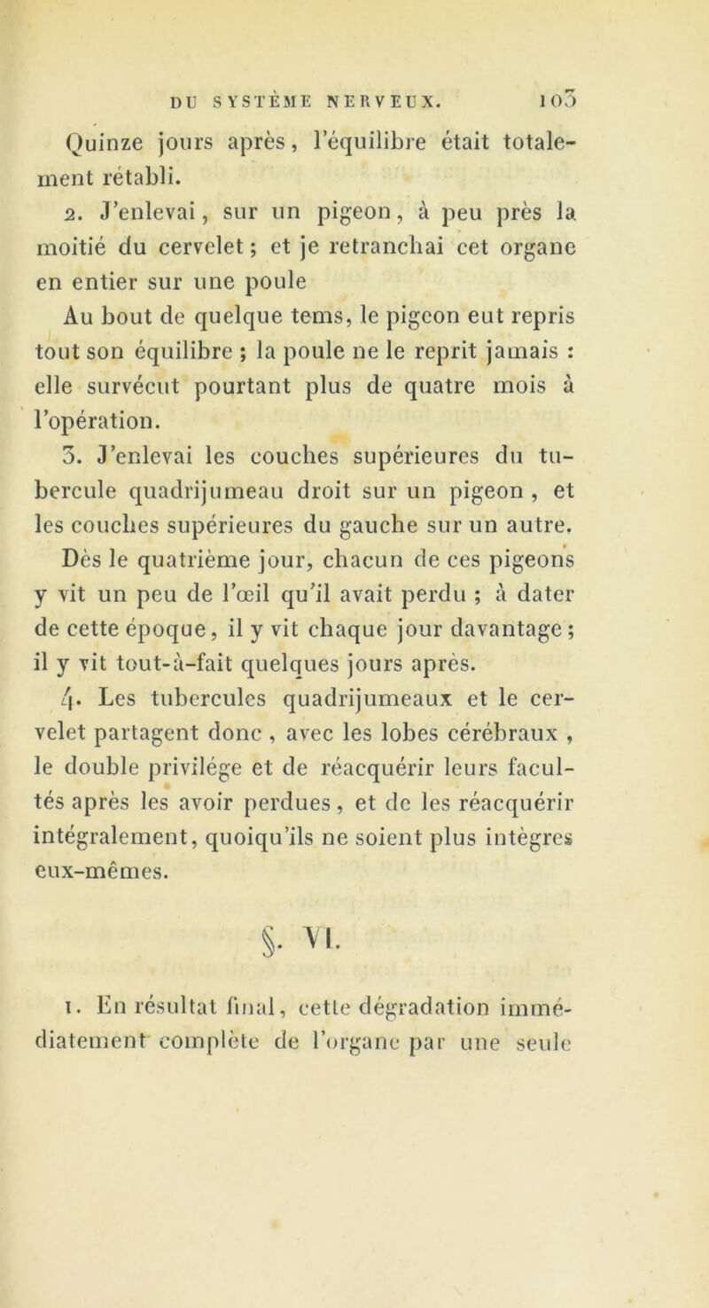 Quinze jours après, lequilibre était totale- ment rétabli. 2. J’enlevai, sur un pigeon, à peu près la moitié du cervelet ; et je retranchai cet organe en entier sur une poule Au bout de quelque tems, le pigeon eut repris tout son équilibre ; la poule ne le reprit jamais : elle survécut pourtant plus de quatre mois à l’opération. 5. J’enlevai les couches supérieures du tu- bercule quadrijumeau droit sur un pigeon , et les couches supérieures du gauche sur un autre. Dès le quatrième jour, chacun de ces pigeons y vit un peu de l’œil qu’il avait perdu ; à dater de cette époque, il y vit chaque jour davantage ; il y vit tout-à-fait quelques jours après. 4* Les tubercules quadrijumeaux et le cer- velet partagent donc , avec les lobes cérébraux , le double privilège et de réacquérir leurs facul- tés après les avoir perdues, et de les réacquérir intégralement, quoiqu’ils ne soient plus intègres eux-mêmes. S- vi. i. En résultat final, cette dégradation immé- diatement complète de l’organe par une seule