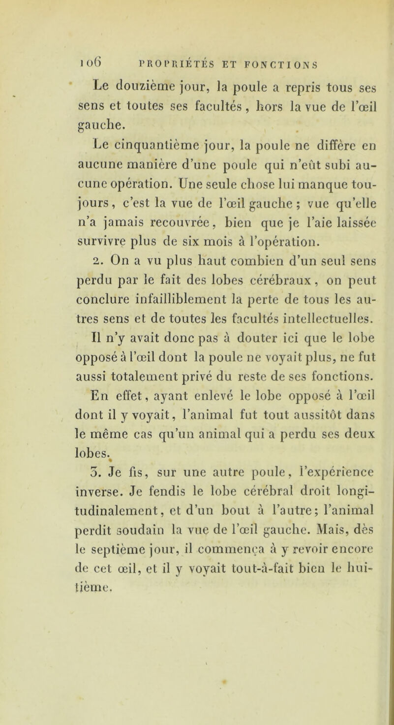 Le douzième jour, la poule a repris tous ses sens et toutes ses facultés, hors la vue de l’œil gauche. Le cinquantième jour, la poule ne diffère en aucune manière d’une poule qui n’eût subi au- cune opération. Une seule chose lui manque tou- jours, c’est la vue de l’œil gauche ; vue qu’elle n’a jamais recouvrée, bien que je l’aie laissée survivre plus de six mois à l’opération. 2. On a vu plus haut combien d’un seul sens perdu par le fait des lobes cérébraux, on peut conclure infailliblement la perte de tous les au- tres sens et de toutes les facultés intellectuelles. Il n’y avait donc pas à douter ici que le lobe opposé à l’œil dont la poule ne voyait plus, ne fut aussi totalement privé du reste de ses fonctions. En effet, ayant enlevé le lobe opposé à l’œil dont il y voyait, l’animal fut tout aussitôt dans le même cas qu’un animal qui a perdu ses deux lobes. % 5. Je fis, sur une autre poule, l’expérience inverse. Je fendis le lobe cérébral droit longi- tudinalement, et d’un bout à l’autre; l’animal perdit soudain la vue de l’œil gauche. Mais, dès le septième jour, il commença à y revoir encore de cet œil, et il y voyait tout-à-fait bien le hui- tième.