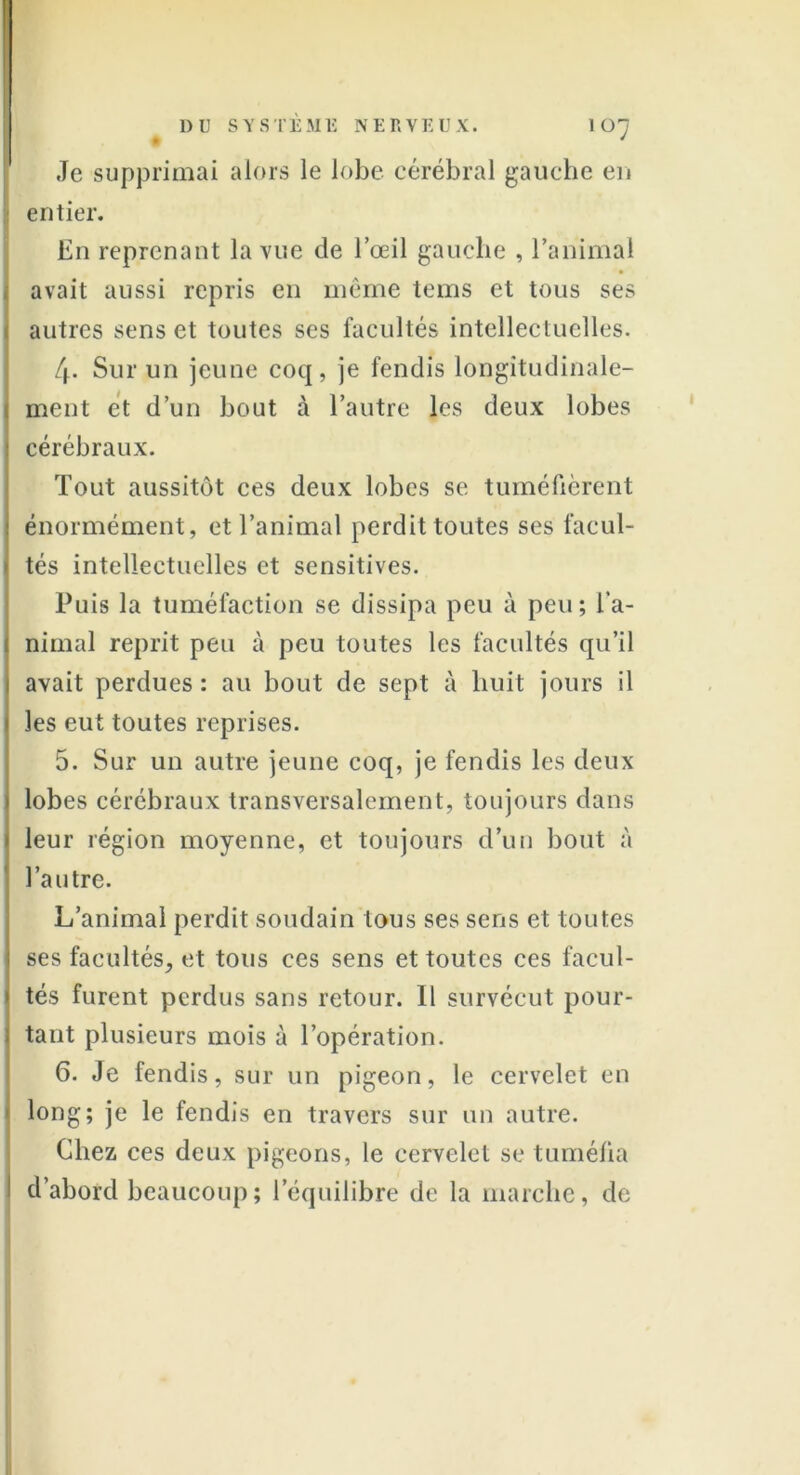 • ' Je supprimai alors le lobe cérébral gauche eu entier. En reprenant la vue de l’œil gauche , l’animal avait aussi repris en même teins et tous ses autres sens et toutes ses facultés intellectuelles. 4. Sur un jeune coq, je fendis longitudinale- j ment et d’un bout à l’autre les deux lobes cérébraux. Tout aussitôt ces deux lobes se tuméfièrent énormément, et l’animal perdit toutes ses facul- tés intellectuelles et sensitives. Puis la tuméfaction se dissipa peu à peu ; l’a- nimal reprit peu à peu toutes les facultés qu’il avait perdues : au bout de sept à huit jours il les eut toutes reprises. 5. Sur un autre jeune coq, je fendis les deux lobes cérébraux transversalement, toujours dans leur région moyenne, et toujours d’un bout à l’autre. L’animal perdit soudain tous ses sens et toutes ses facultés, et tous ces sens et toutes ces facul- tés furent perdus sans retour. Il survécut pour- tant plusieurs mois à l’opération. 6. Je fendis, sur un pigeon, le cervelet en long; je le fendis en travers sur un autre. Chez ces deux pigeons, le cervelet se tuméfia d’abord beaucoup ; l’équilibre de la marche, de