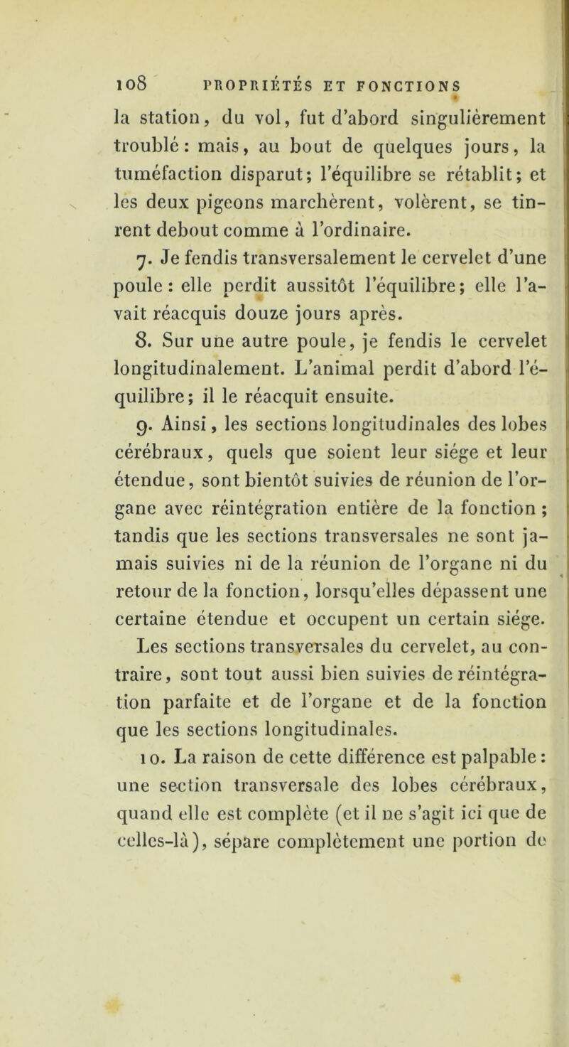 £ la station, du vol, fut d’abord singulièrement troublé: mais, au bout de quelques jours, la tuméfaction disparut; l’équilibre se rétablit; et les deux pigeons marchèrent, volèrent, se tin- rent debout comme à l’ordinaire. 7. Je fendis transversalement le cervelet d’une poule: elle perdit aussitôt l’équilibre; elle l’a- vait réacquis douze jours après. 8. Sur une autre poule, je fendis le cervelet longitudinalement. L’animal perdit d’abord le- quilibre; il le réacquit ensuite. 9. Ainsi, les sections longitudinales des lobes cérébraux, quels que soient leur siège et leur étendue, sont bientôt suivies de réunion de l’or- gane avec réintégration entière de la fonction ; tandis que les sections transversales ne sont ja- mais suivies ni de la réunion de l’organe ni du retour de la fonction, lorsqu’elles dépassent une certaine étendue et occupent un certain siège. Les sections transversales du cervelet, au con- traire, sont tout aussi bien suivies de réintégra- tion parfaite et de l’organe et de la fonction que les sections longitudinales. 10. La raison de cette différence est palpable: une section transversale des lobes cérébraux, quand elle est complète (et il ne s’agit ici que de celles-là), sépare complètement une portion de