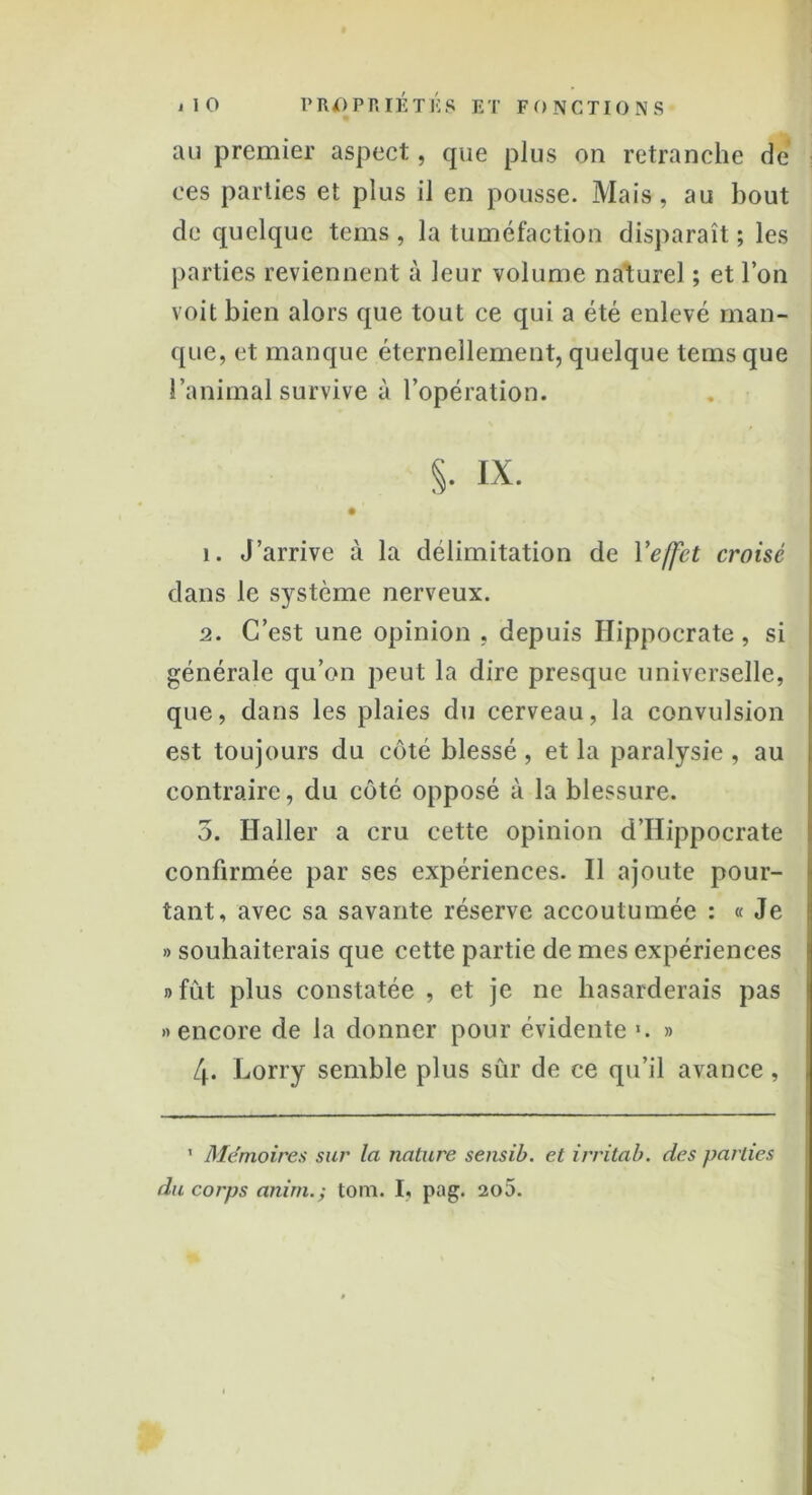 au premier aspect, que plus on retranche de ces parties et plus il en pousse. Mais, au bout de quelque tems , la tuméfaction disparaît ; les parties reviennent à leur volume naturel ; et l’on voit bien alors que tout ce qui a été enlevé man- que, et manque éternellement, quelque tems que l’animal survive à l’opération. S- ix. 1. J’arrive à la délimitation de Y effet croisé dans le système nerveux. 2. C’est une opinion , depuis Hippocrate, si générale qu’on peut la dire presque universelle, que, dans les plaies du cerveau, la convulsion est toujours du côté blessé , et la paralysie , au contraire, du côté opposé à la blessure. 5. Haller a cru cette opinion d’Hippocrate confirmée par ses expériences. 11 ajoute pour- tant, avec sa savante réserve accoutumée : « Je » souhaiterais que cette partie de mes expériences » fût plus constatée , et je ne hasarderais pas «encore de la donner pour évidente ». » 4* Lorry semble plus sûr de ce qu’il avance, ' Mémoires sur la nature sensib. et irritai), des parties du corps anitn.y tom. I, pag. 2o5.