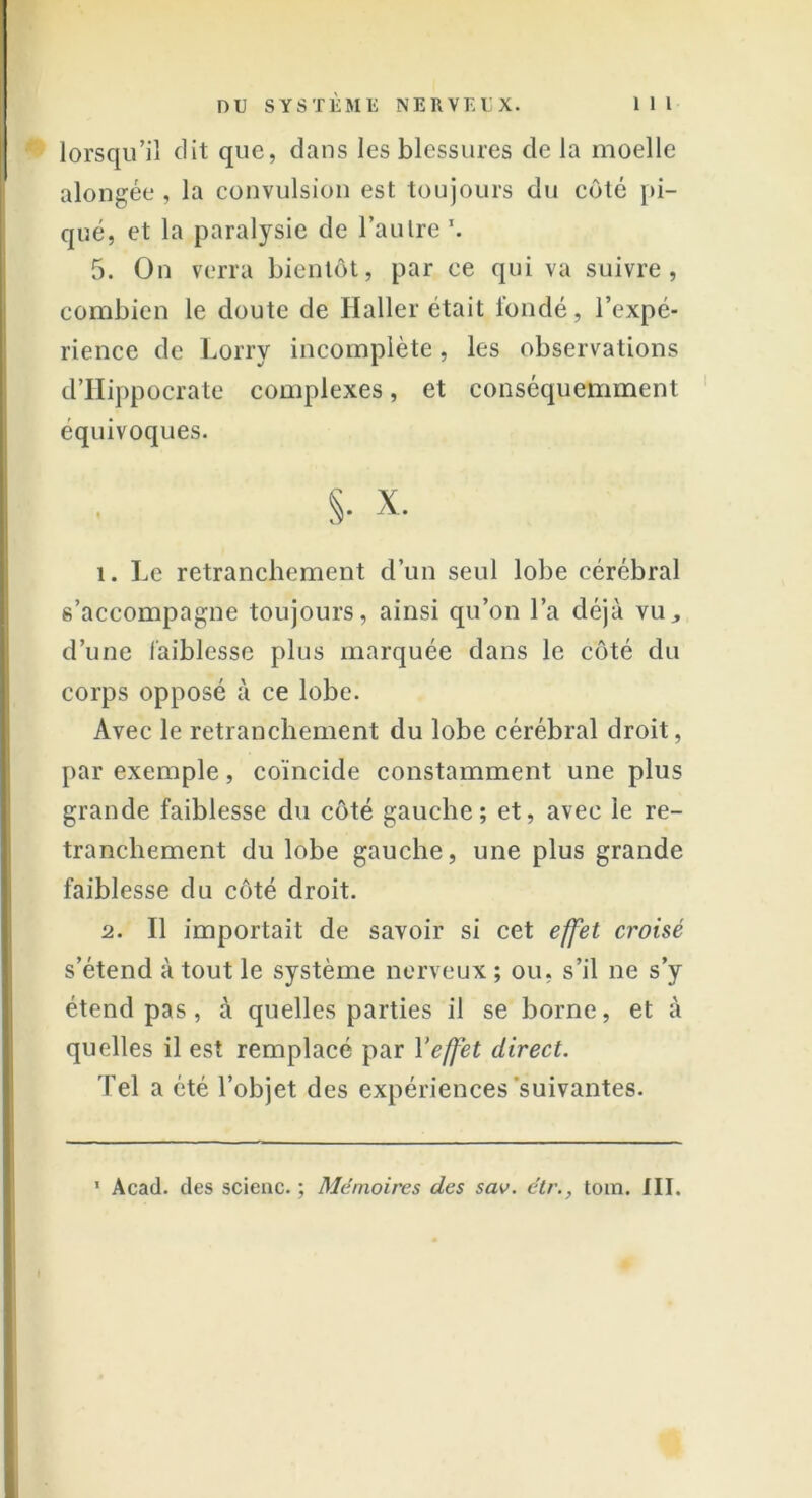 lorsqu’il dit que, dans les blessures de la moelle alongée , la convulsion est toujours du côté pi- qué, et la paralysie de l’autre \ 5. On verra bientôt, par ce qui va suivre, combien le doute de Haller était fondé, l’expé- rience de Lorry incomplète, les observations d’Hippocrate complexes, et conséquemment équivoques. $• x- 1. Le retranchement d’un seul lobe cérébral s’accompagne toujours, ainsi qu’on l’a déjà vu, d’une faiblesse plus marquée dans le côté du corps opposé à ce lobe. Avec le retranchement du lobe cérébral droit, par exemple, coïncide constamment une plus grande faiblesse du côté gauche; et, avec le re- tranchement du lobe gauche, une plus grande faiblesse du côté droit. 2. Il importait de savoir si cet effet croisé s’étend à tout le système nerveux ; ou, s’il ne s’y étend pas , à quelles parties il se borne, et à quelles il est remplacé par Yeffet direct. Tel a été l’objet des expériences suivantes. 1 Acad, des scienc. ; Mémoires des sav. étr., toin. JII.