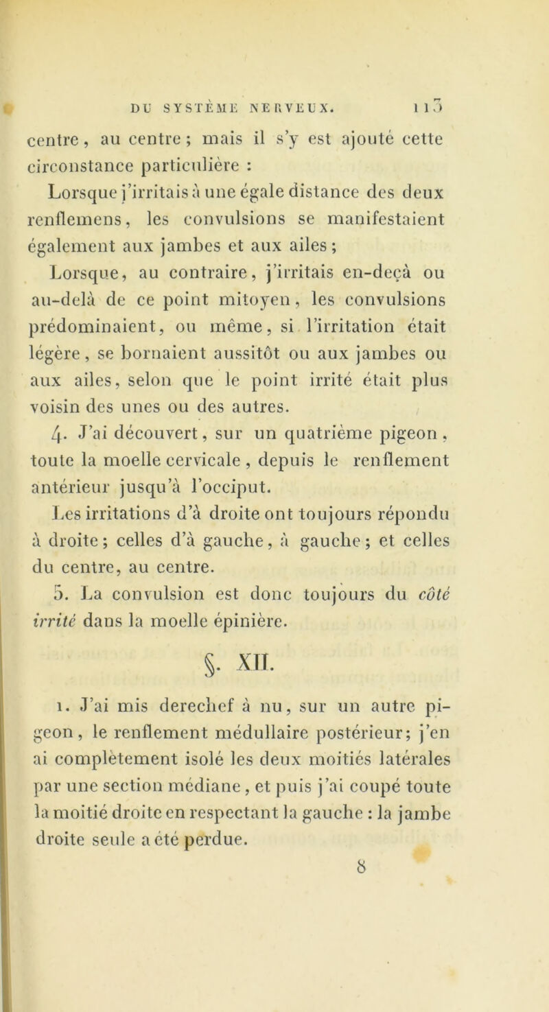 centre, au centre ; mais il s’y est ajouté cette circonstance particulière : Lorsque j’irritais à une égale distance des deux renflemens, les convulsions se manifestaient également aux jambes et aux ailes; Lorsque, au contraire, j’irritais en-deçà ou au-delà de ce point mitoyen, les convulsions prédominaient, ou même, si l’irritation était légère, se bornaient aussitôt ou aux jambes ou aux ailes, selon que le point irrité était plus voisin des unes ou des autres. 4- J’ai découvert, sur un quatrième pigeon, toute la moelle cervicale , depuis le renflement antérieur jusqu’à l’occiput. Les irritations d’à droite ont toujours répondu à droite; celles d’à gauche, à gauche; et celles du centre, au centre. 5. La convulsion est donc toujours du côté irrité dans la moelle épinière. §. XTI. 1. J’ai mis derechef à nu, sur un autre pi- geon, le renflement médullaire postérieur; j’en ai complètement isolé les deux moitiés latérales par une section médiane, et puis j’ai coupé toute la moitié droite en respectant la gauche : la jambe droite seule a été perdue. b