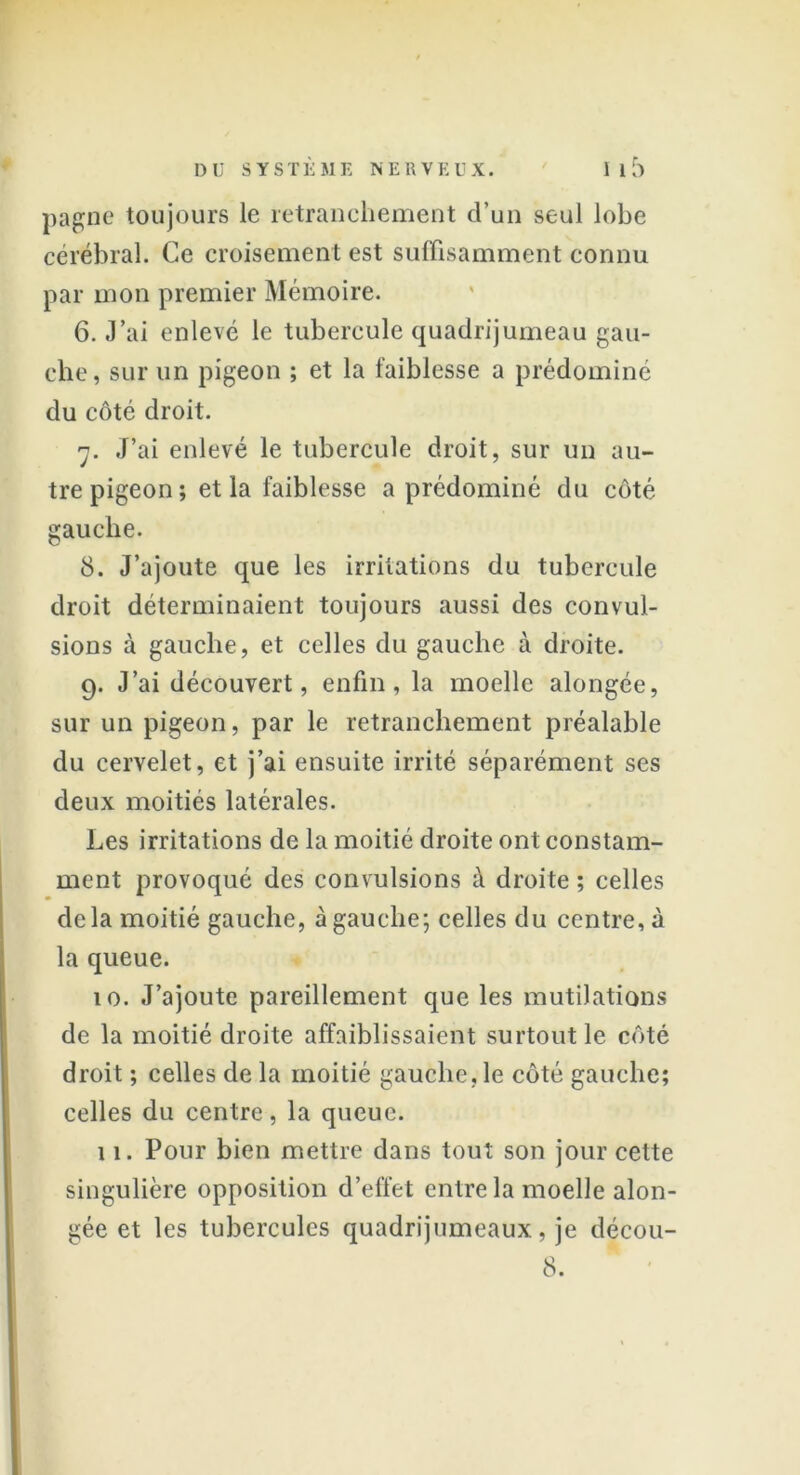 pagne toujours le retranchement d’un seul lobe cérébral. Ce croisement est suffisamment connu par mon premier Mémoire. 6. J’ai enlevé le tubercule quadrijumeau gau- che , sur un pigeon ; et la faiblesse a prédominé du côté droit. 7. J’ai enlevé le tubercule droit, sur un au- tre pigeon; et la faiblesse a prédominé du côté gauche. 8. J’ajoute que les irritations du tubercule droit déterminaient toujours aussi des convul- sions à gauche, et celles du gauche à droite. 9. J’ai découvert, enfin, la moelle alongée, sur un pigeon, par le retranchement préalable du cervelet, et j’ai ensuite irrité séparément ses deux moitiés latérales. Les irritations de la moitié droite ont constam- ment provoqué des convulsions à droite ; celles delà moitié gauche, à gauche; celles du centre, à la queue. 10. J’ajoute pareillement que les mutilations de la moitié droite affaiblissaient surtout le côté droit ; celles de la moitié gauche, le côté gauche; celles du centre, la queue. 11. Pour bien mettre dans tout son jour cette singulière opposition d’effet entre la moelle alon- gée et les tubercules quadrijumeaux, je décou- 8.