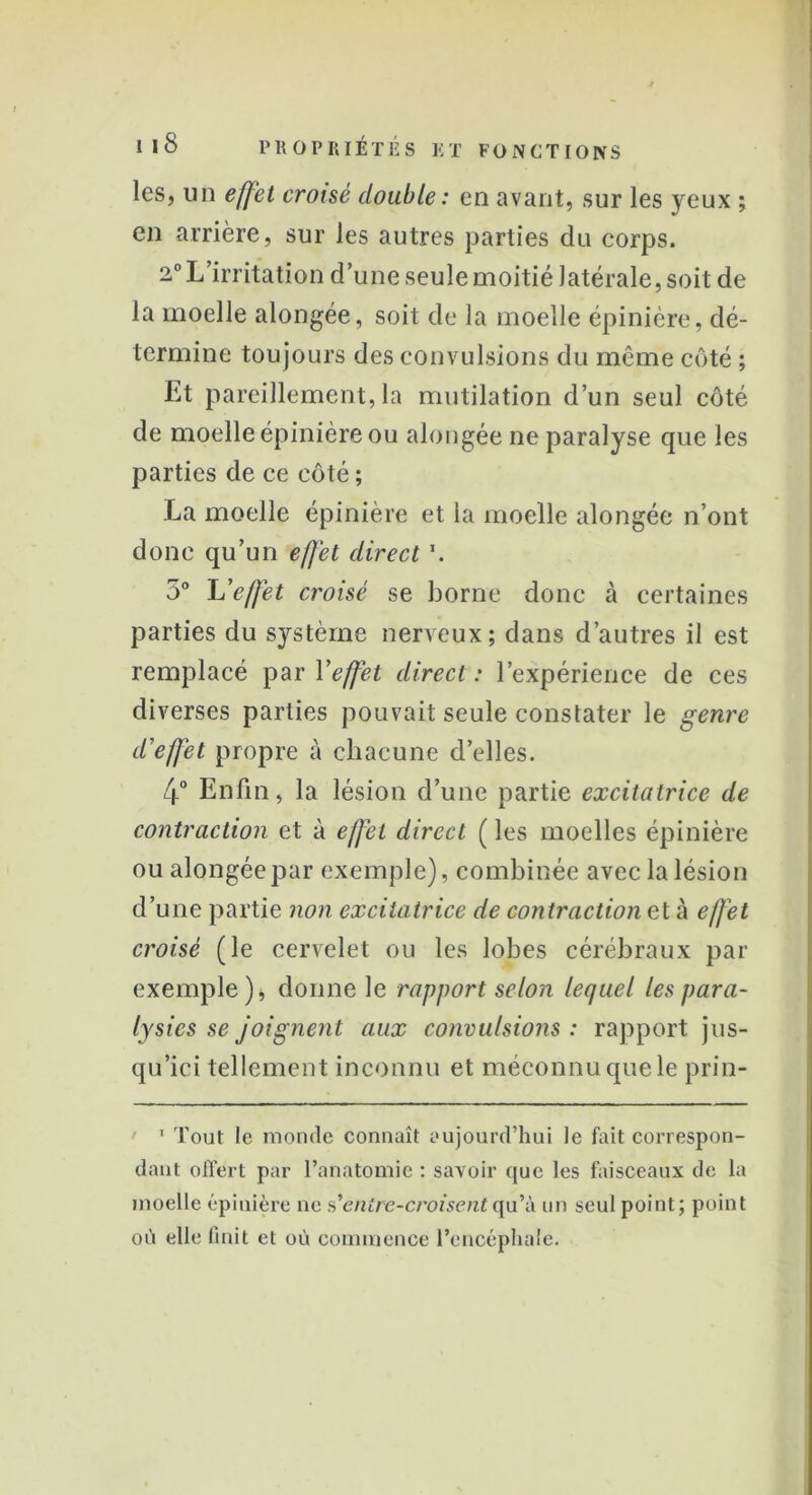 les, un effet croisé double : en avant, sur les yeux ; en arrière, sur les autres parties du corps. 2° L’irritation d’une seule moitié latérale, soit de la moelle alongée, soit de la moelle épinière, dé- termine toujours des convulsions du même côté ; Et pareillement, la mutilation d’un seul côté de moelle épinière ou alongée ne paralyse que les parties de ce côté ; La moelle épinière et la moelle alongée n’ont donc qu’un effet direct \ 5° L'effet croisé se borne donc à certaines parties du système nerveux; dans d’autres il est remplacé pari 'effet direct: l’expérience de ces diverses parties pouvait seule constater le genre d'effet propre cà chacune d’elles. 4° Enfin, la lésion d’une partie excitatrice de contraction et à effet direct ( les moelles épinière ou alongée par exemple), combinée avec la lésion d’une partie non excitatrice de contraction et à effet croisé (le cervelet ou les lobes cérébraux par exemple )4 donne le rapport selon lequel les para- lysies se joignent aux convulsions : rapport jus- qu’ici tellement inconnu et méconnu que le prin- 1 Tout le monde connaît aujourd’hui le fait correspon- dant offert par l’anatomie : savoir que les faisceaux de la moelle épinière ne s'’entre-croisentqu’à un seul point; point où elle finit et où commence l’encéphale.