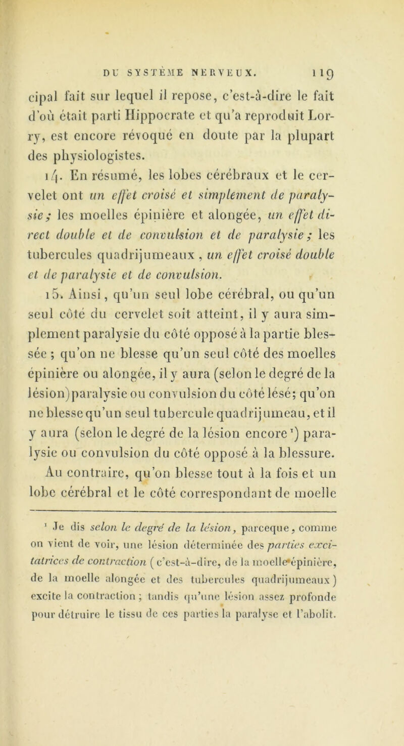 cipal fait sur lequel il repose, c’est-à-dire le fait d’où était parti Hippocrate et qu’a reproduit Lor- ry, est encore révoqué eu doute par la plupart des physiologistes. 1 /j. En résumé, les lobes cérébraux et le cer- velet ont un effet croisé et simplement de paraly- sie ; les moelles épinière et alongée, un effet di- rect double et de convulsion et de paralysie; les tubercules quadrijumeaux , un effet croisé double et de paralysie et de convulsion. i5. Ainsi, qu’un seul lobe cérébral, ou qu’un seul côté du cervelet soit atteint, il y aura sim- plement paralysie du côté opposé à la partie bles- sée ; qu’on ne blesse qu’un seul côté des moelles épinière ou alongée, il y aura (selon le degré de la Jésion)paralysie ou convulsion du côté lésé; qu’on ne blesse qu’un seul tubercule quadrijumeau, et il y aura (selon le degré de la lésion encore1 11) para- lysie ou convulsion du côté opposé à la blessure. Au contraire, qu’on blesse tout à la fois et un lobe cérébral et le côté correspondant de moelle 1 Je dis selon le degré de la lésion, pareeque, comme on vient de voir, une lésion déterminée des parties exci- tatrices de contraction ( c’est-à-dire, de la moclle*épinièrc, de la moelle alongée et des tubercules quadrijumeaux ) excite la contraction ; tandis qu’une lésion assez profonde pour détruire le tissu de ces parties la paralyse et l’abolit.