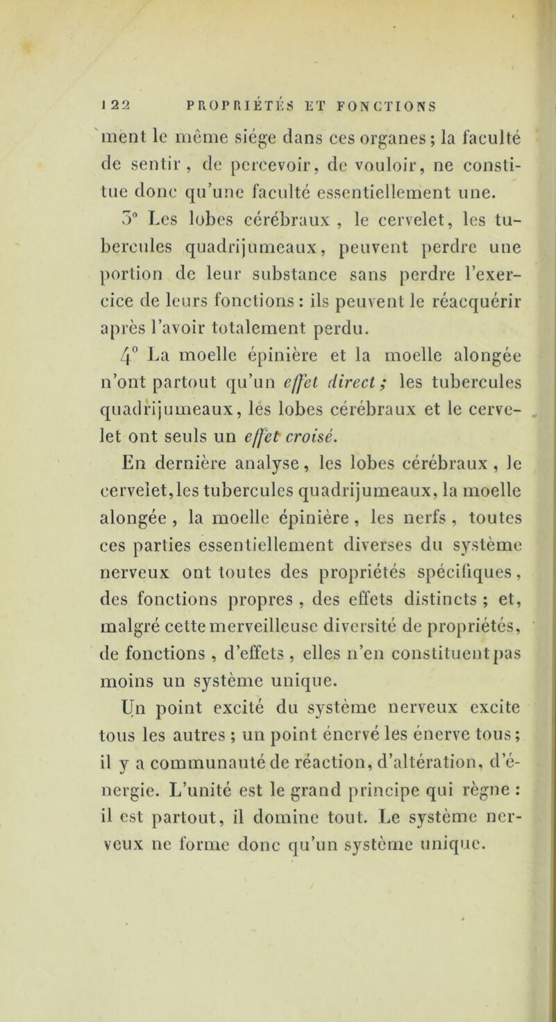 ment le même siège clans ces organes; la faculté de sentir, de percevoir, de vouloir, ne consti- tue donc qu’une faculté essentiellement une. 5° Les lobes cérébraux , le cervelet, les tu- bercules quadrijumeaux, peuvent perdre une portion de leur substance sans perdre l’exer- cice de leurs fonctions : ils peuvent le réacquérir après l’avoir totalement perdu. 4° La moelle épinière et la moelle alongée n’ont partout qu’un effet direct ; les tubercules quadrijumeaux, les lobes cérébraux et le cerve- let ont seuls un effet croisé. En dernière analyse, les lobes cérébraux , le cervelet,les tubercules quadrijumeaux, la moelle alongée , la moelle épinière, les nerfs , toutes ces parties essentiellement diverses du système nerveux ont toutes des propriétés spécifiques, des fonctions propres , des effets distincts ; et, malgré cette merveilleuse diversité de propriétés, de fonctions , d’effets , elles n’en constituent pas moins un système unique. Un point excité du système nerveux excite tous les autres ; un point énervé les énerve tous; il y a communauté de réaction, d’altération, d’é- nergie. L’unité est le grand principe qui règne : il est partout, il domine tout. Le système ner- veux ne forme donc qu’un système unique.