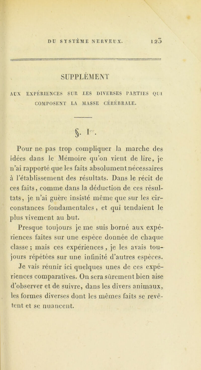 SUPPLEMENT AUX EXPÉRIENCES SUR LES DIVERSES PARTIES QUI COMPOSENT LA MASSE CEREBRALE. Pour ne pas trop compliquer la marche des idées dans le Mémoire qu’on vient de lire, je n’ai rapporté que les faits absolument nécessaires à l’établissement des résultats. Dans le récit de ces faits, comme dans la déduction de ces résul- tats, je n’ai guère insisté même que sur les cir- constances fondamentales, et qui tendaient le plus vivement au but. Presque toujours je me suis borné aux expé- riences faites sur une espèce donnée de chaque classe ; mais ces expériences, je les avais tou- jours répétées sur une infinité d’autres espèces. Je vais réunir ici quelques unes de ces expé- riences comparatives. On sera sûremen t bien aise d’observer et de suivre, dans les divers animaux, les formes diverses dont les mêmes faits se revê- tent et se nuancent.