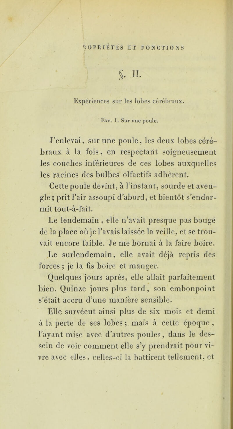 S- H- Expériences sur les lobes cérébraux. Exp. I. Sur une poule. J’enlevai, sur une poule, les deux lobes céré- braux à la fois, en respectant soigneusement les couches inférieures de ces lobes auxquelles les racines des bulbes olfactifs adhèrent. Cette poule devint, à l’instant, sourde et aveu- gle ; prit l’air assoupi d’abord, et bientôt s’endor- mit tout-à-fait. Le lendemain , elle n’avait presque pas bougé de la place où je l’avais laissée la veille, et se trou- vait encore faible. Je me bornai à la faire boire. Le surlendemain, elle avait déjà repris des forces ; je la fis boire et manger. Quelques jours après, elle allait parfaitement bien. Quinze jours plus tard, son embonpoint s’était accru d’une manière sensible. Elle survécut ainsi plus de six mois et demi à la perte de ses lobes ; mais à cette époque, l’ayant mise avec d’autres poules, dans le des- sein de voir comment elle s’y prendrait pour vi- vre avec elles, celles-ci la battirent tellement, et