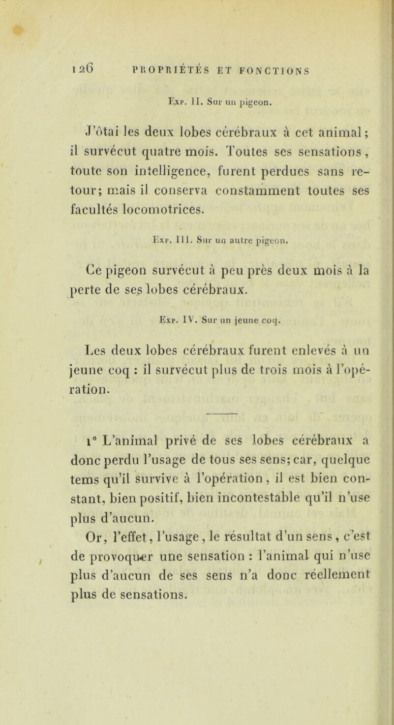 E*r. II. Sur un pigeon. Jotai les deux lobes cérébraux à cet animal ; il survécut quatre mois. Toutes ses sensations, toute son intelligence, furent perdues sans re- tour; mais il conserva constamment toutes ses facultés locomotrices. Exr. IJ1. Sur un autre pigeon. Ce pigeon survécut à peu près deux mois à la perte de ses lobes cérébraux. Exp. IV. Sur un jeune coq. Les deux lobes cérébraux furent enlevés à un jeune coq : il survécut plus de trois mois à l’opé- ration. i° L’animal privé de ses lobes cérébraux a donc perdu l’usage de tous ses sens; car, quelque tems qu’il survive à l’opération, il est bien con- stant, bien positif, bien incontestable qu’il n’use plus d’aucun. Or, l’effet, l’usage , le résultat d’un sens, c’est de provoquer une sensation : l’animal qui n’use plus d’aucun de ses sens n’a donc réellement plus de sensations.