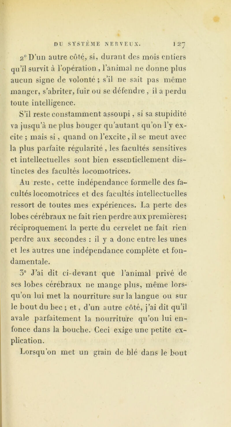 2° D’un autre côté, si, durant des mois entiers qu’il survit à l’opération , l’animal ne donne plus aucun signe de volonté ; s’il ne sait pas même manger, s’abriter, fuir ou se défendre , il a perdu toute intelligence. S’il reste constamment assoupi, si sa stupidité va jusqu’à ne plus bouger qu’autant qu’on l’y ex- cite ; mais si, quand on l’excite,il se meut avec la plus parfaite régularité , les facultés sensitives et intellectuelles sont bien essentiellement dis- tinctes des facultés locomotrices. Au reste, cette indépendance formelle des fa- cultés locomotrices et des facultés intellectuelles ressort de toutes mes expériences. La perte des lobes cérébraux ne fait rien perdre aux premières; réciproquement la perte du cervelet ne fait rien perdre aux secondes : il y a donc entre les unes et les autres une indépendance complète et fon- damentale. 5° J’ai dit ci-devant que l’animal privé de ses lobes cérébraux ne mange plus, même lors- qu’on lui met la nourriture sur la langue ou sur le bout du bec ; et, d’un autre côté, j’ai dit qu’il avale parfaitement la nourriture qu’on lui en- fonce dans la bouche. Ceci exige une petite ex- plication. Lorsqu’on met un grain de blé dans le bout