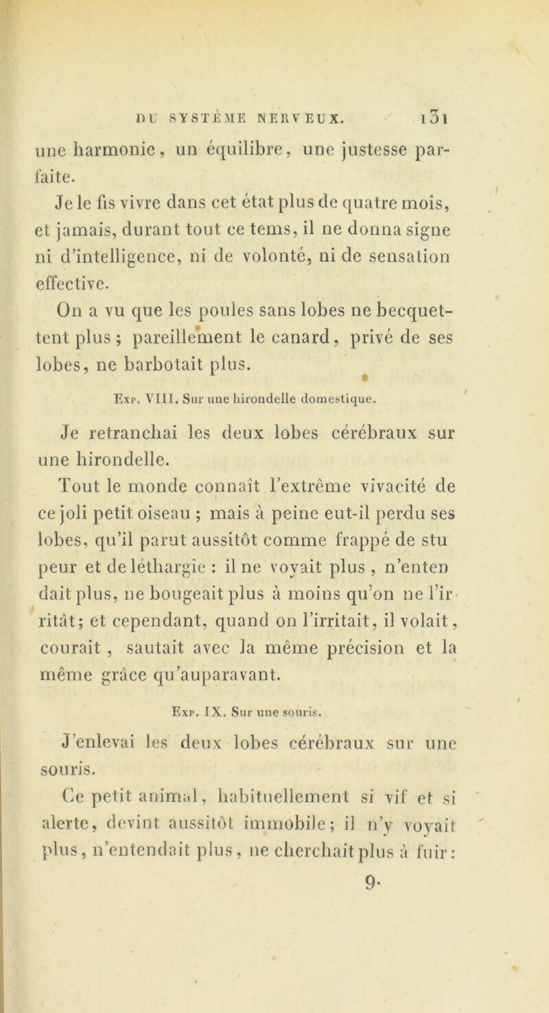 une harmonie, un équilibre, une justesse par- faite. Je le fis vivre clans cet état plus de quatre mois, et jamais, durant tout ce tems, il ne donna signe ni d’intelligence, ni de volonté, ni de sensation effective. On a vu que les poules sans lobes ne becquet- tent plus ; pareillement le canard, privé de ses lobes, ne barbotait plus. Exp. VIII. Sur une hirondelle domestique. Je retranchai les deux lobes cérébraux sur une hirondelle. Tout le monde connaît l’extrême vivacité de ce joli petit oiseau ; mais à peine eut-il perdu ses lobes, qu’il parut aussitôt comme frappé de stu peur et de léthargie : il ne voyait plus , n’enten dait plus, ne bougeait plus à moins qu’on ne l’ir- ritât; et cependant, quand on l’irritait, il volait, courait , sautait avec la même précision et la même grâce qu'auparavant. Exp. IX. Sur une souris. J’enlevai les deux lobes cérébraux sur une souris. Ce petit animal, habituellement si vif et si alerte, devint aussitôt immobile; il n’y voyait plus, n’entendait plus, ne cherchait plus à fuir; 9-