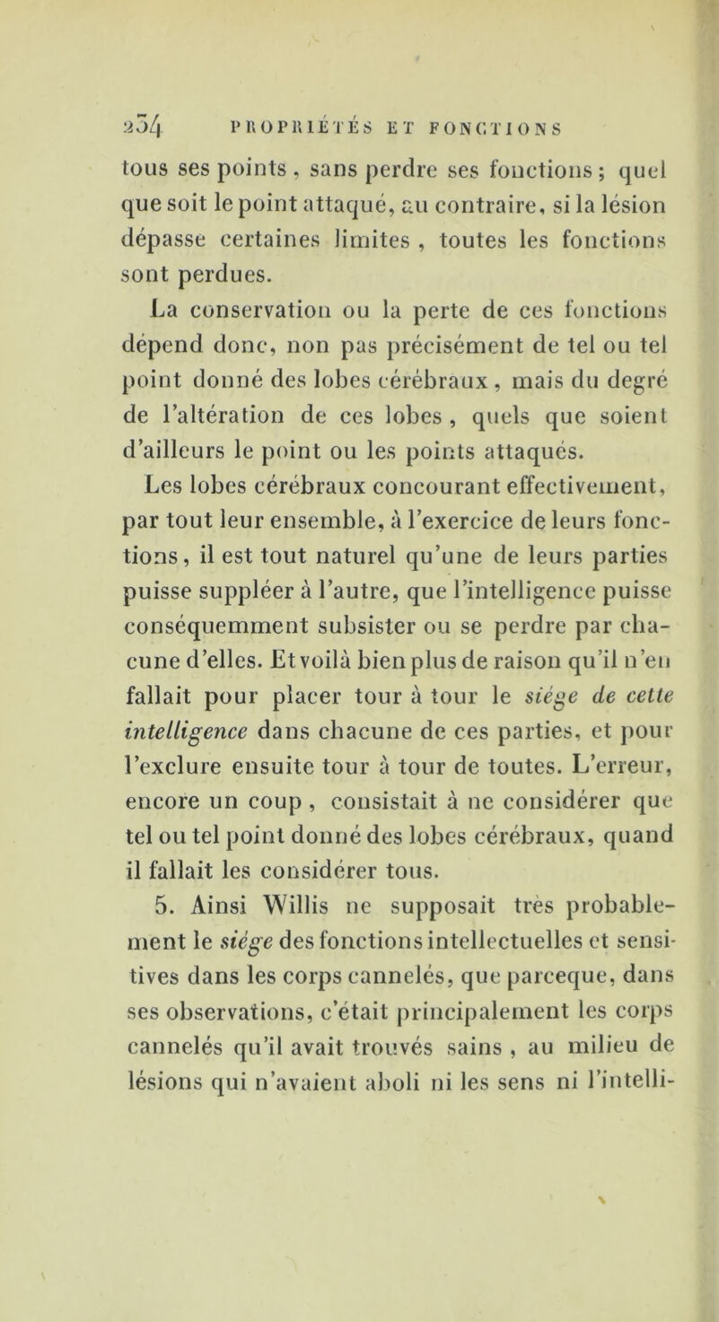 tous ses points , sans perdre ses fonctions; quel que soit le point attaqué, au contraire, si la lésion dépasse certaines limites , toutes les fonctions sont perdues. La conservation ou la perte de ces fonctions dépend donc, non pas précisément de tel ou tel point donné des lobes cérébraux, mais du degré de l’altération de ces lobes, quels que soient d’ailleurs le point ou les points attaqués. Les lobes cérébraux concourant effectivement, par tout leur ensemble, à l’exercice de leurs fonc- tions, il est tout naturel qu’une de leurs parties puisse suppléer à l’autre, que l’intelligence puisse conséquemment subsister ou se perdre par cha- cune d’elles. Et voilà bien plus de raison qu’il n’en fallait pour placer tour à tour le siège de celle intelligence dans chacune de ces parties, et pour l’exclure ensuite tour à tour de toutes. L’erreur, encore un coup , consistait à ne considérer que tel ou tel point donné des lobes cérébraux, quand il fallait les considérer tous. 5. Ainsi Willis ne supposait très probable- ment le siège des fonctions intellectuelles et sensi- tives dans les corps cannelés, que pareeque, dans ses observations, c’était principalement les corps cannelés qu’il avait trouvés sains , au milieu de lésions qui n’avaient aboli ni les sens ni l’intelli- \