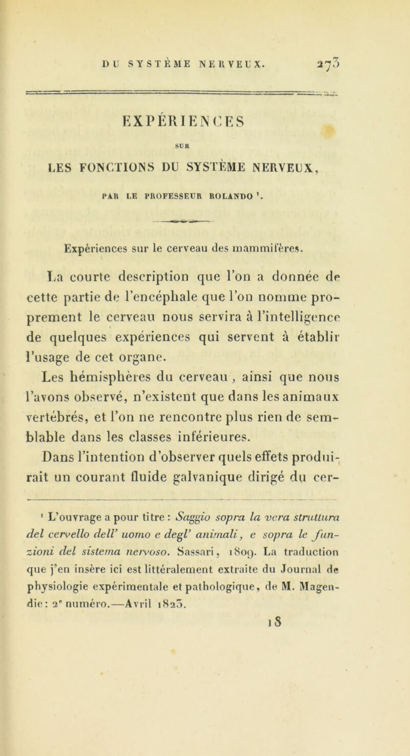 EXPÉRIENCES SDH LES FONCTIONS DU SYSTÈME NERVEUX, PAU LE PROFESSEUR ROLANDO '. Expériences sur le cerveau des mammifères. La courte description que l’on a donnée de cette partie de l’encéphale que l’on nomme pro- prement le cerveau nous servira à l’intelligence de quelques expériences qui servent à établir l’usage de cet organe. Les hémisphères du cerveau , ainsi que nous l’avons observé, n’existent que dans les animaux vertébrés, et l’on ne rencontre plus rien de sem- blable dans les classes inférieures. Dans l’intention d’observer quels effets produi- rait un courant fluide galvanique dirigé du cer- ' L’ouvrage a pour titre : Saggio sopra la vera struttura del cervello de U’ uomo e degi animait, e sopra le fun- zioni del sisterna nervoso. Sassari, 1809. La traduction que j’en insère ici est littéralement extraite du Journal de physiologie expérimentale et pathologique, de M. Magen- die : 2e numéro.—Avril 1820. iS