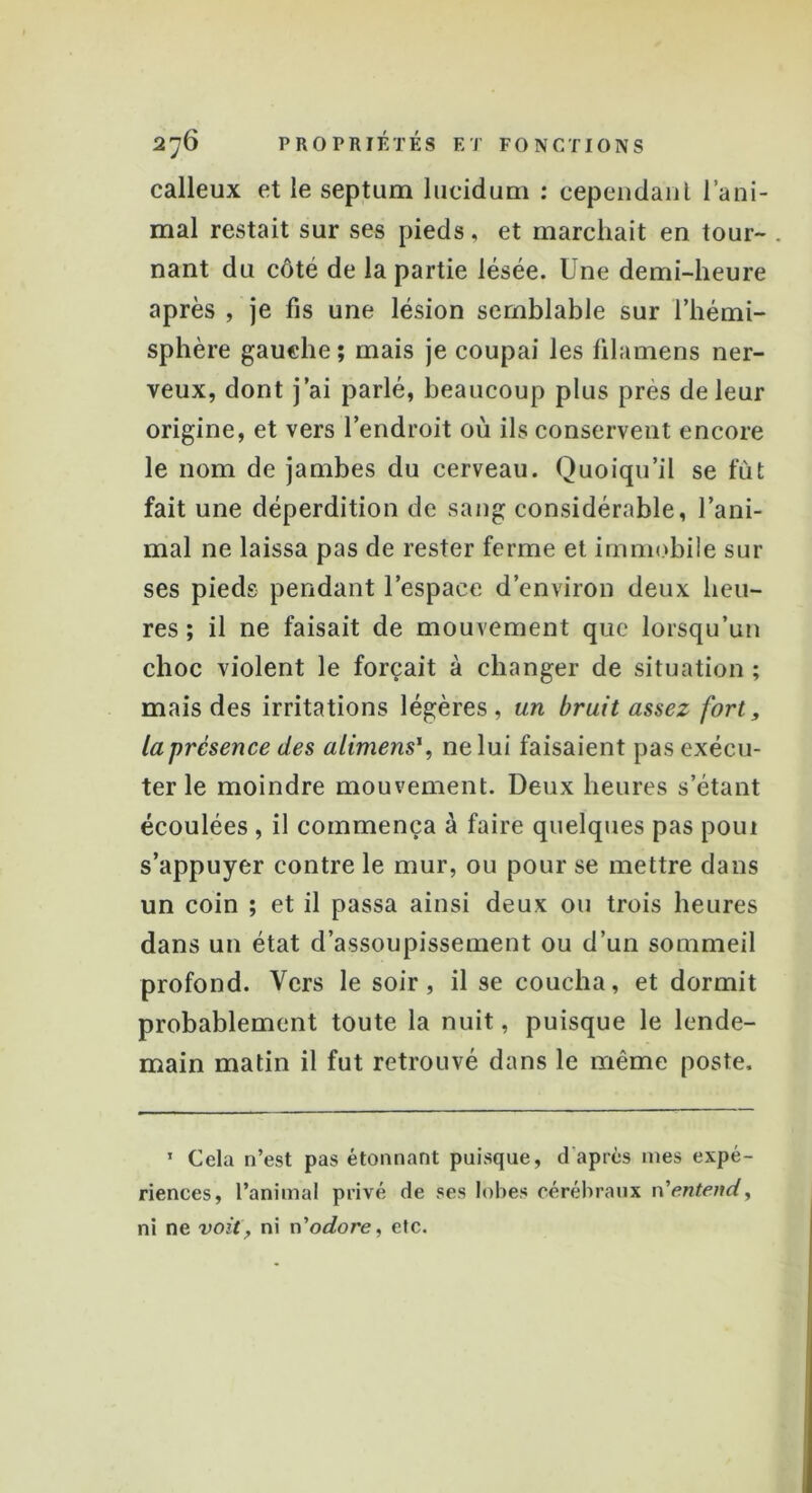 calleux et le septum lucidum : cependant l’ani- mal restait sur ses pieds, et marchait en tour- nant du côté de la partie lésée. Une demi-heure après , je fis une lésion semblable sur l’hémi- sphère gauche; mais je coupai les filamens ner- veux, dont j’ai parlé, beaucoup plus près de leur origine, et vers l’endroit où ils conservent encore le nom de jambes du cerveau. Quoiqu’il se fût fait une déperdition de sang considérable, l’ani- mal ne laissa pas de rester ferme et immobile sur ses pieds pendant l’espace d’environ deux heu- res ; il ne faisait de mouvement que lorsqu’un choc violent le forçait à changer de situation ; mais des irritations légères, un bruit assez fort, la présence des alimens*, ne lui faisaient pas exécu- ter le moindre mouvement. Deux heures s’étant écoulées , il commença à faire quelques pas poui s’appuyer contre le mur, ou pour se mettre dans un coin ; et il passa ainsi deux ou trois heures dans un état d’assoupissement ou d’un sommeil profond. Vers le soir, il se coucha, et dormit probablement toute la nuit, puisque le lende- main matin il fut retrouvé dans le même poste. 1 Cela n’est pas étonnant puisque, d'après mes expé- riences, l’animal privé de ses lobes cérébraux n'entend, ni ne voit, ni n’odore, etc.