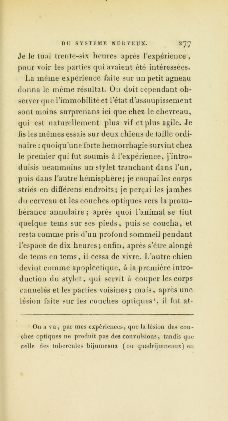 Je le lu;ii trente-six heures après l’expérience , pour voir les parties qui avaient été intéressées. La même expérience faite sur un petit agneau donna le même résultat. On doit cependant ob- server que l’immobilité et l’état d’assoupissement sont moins surprenans ici que chez le chevreau, qui est naturellement plus vif et plus agile. Je lis les mêmes essais sur deux chiens de taille ordi- naire : quoiqu’une forte hémorrhagie survînt chez le premier qui fut soumis à l’expérience, j’intro- duisis néanmoins un stylet tranchant dans l’un, puis dans l’autre hémisphère; je coupai les corps striés en différens endroits; je perçai les jambes du cerveau et les couches optiques vers la protu- bérance annulaire; après quoi l’animal se tint quelque tems sur ses pieds, puis se coucha, et resta comme pris d’un profond sommeil pendant l’espace de dix heures; enfin, après s’ètre alongé de tems en tems, il cessa de vivre. L’autre chien devint comme apoplectique, à la première intro- duction du stylet, qui servit à couper les corps cannelés et les parties voisines; mais, après une lésion faite sur les couches optiques*, il fut at- ' On a vu, par mes expériences, que la lésion des cou- ches optiques 11e produit pas des convulsions, tandis que celle des tubercules bijumcaux (ou quadrijumeaux) en