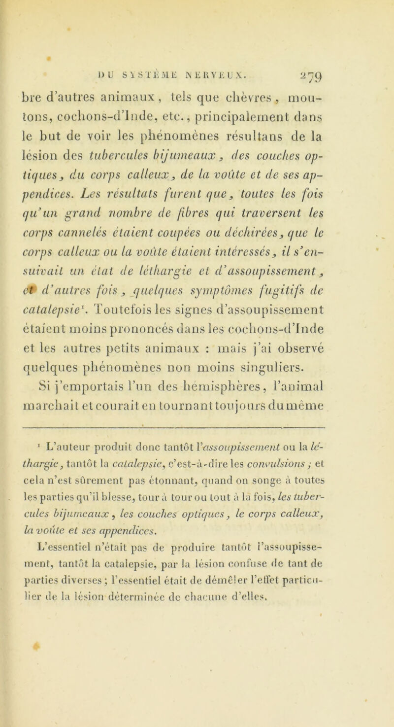 2 79 bre d’autres animaux , tels que chèvres , mou- tons, cochons-d’Jnde, etc., principalement dans le but de voir les phénomènes résultans de la lésion des tubercules bijumeaux , des couches op- tiques , du corps calleux, de la voûte et de ses ap- pendices. Les résultats furent que, toutes les fois qu’un grand nombre de fibres qui traversent les corps cannelés étaient coupées ou déchirées, que le corps calleux ou la voûte étaient intéressés, il s’en- suivait un état de léthargie et d’assoupissement, et- d’autres fois, quelques symptômes fugitifs de catalepsie1. Toutefois les signes d’assoupissement étaient moins prononcés dans les cochons-d’Inde et les autres petits animaux : mais j’ai observé quelques phénomènes non moins singuliers. Si j’emportais l’un des hémisphères, l’animal marchait et courait en tournant toujours du même ' L’auteur produit donc tantôt Yassoitpissemc.nl ou la lé- thargie, tantôt la catalepsie, c’est-à-dire les convulsions ; et cela n’est sûrement pus étonnant, quand on songe à toutes les parties qu’il blesse, tour à tour ou tout à la fois, les tuber- cules bijumeaux, les couches optiques, le corps calleux, la voûte et ses appendices. L’essentiel n’était pas de produire tantôt i’assoupisse- ment, tantôt la catalepsie, par la lésion confuse de tant de parties diverses ; l’essentiel était de démêler l’effet particu- lier de la lésion déterminée de chacune d’elles.