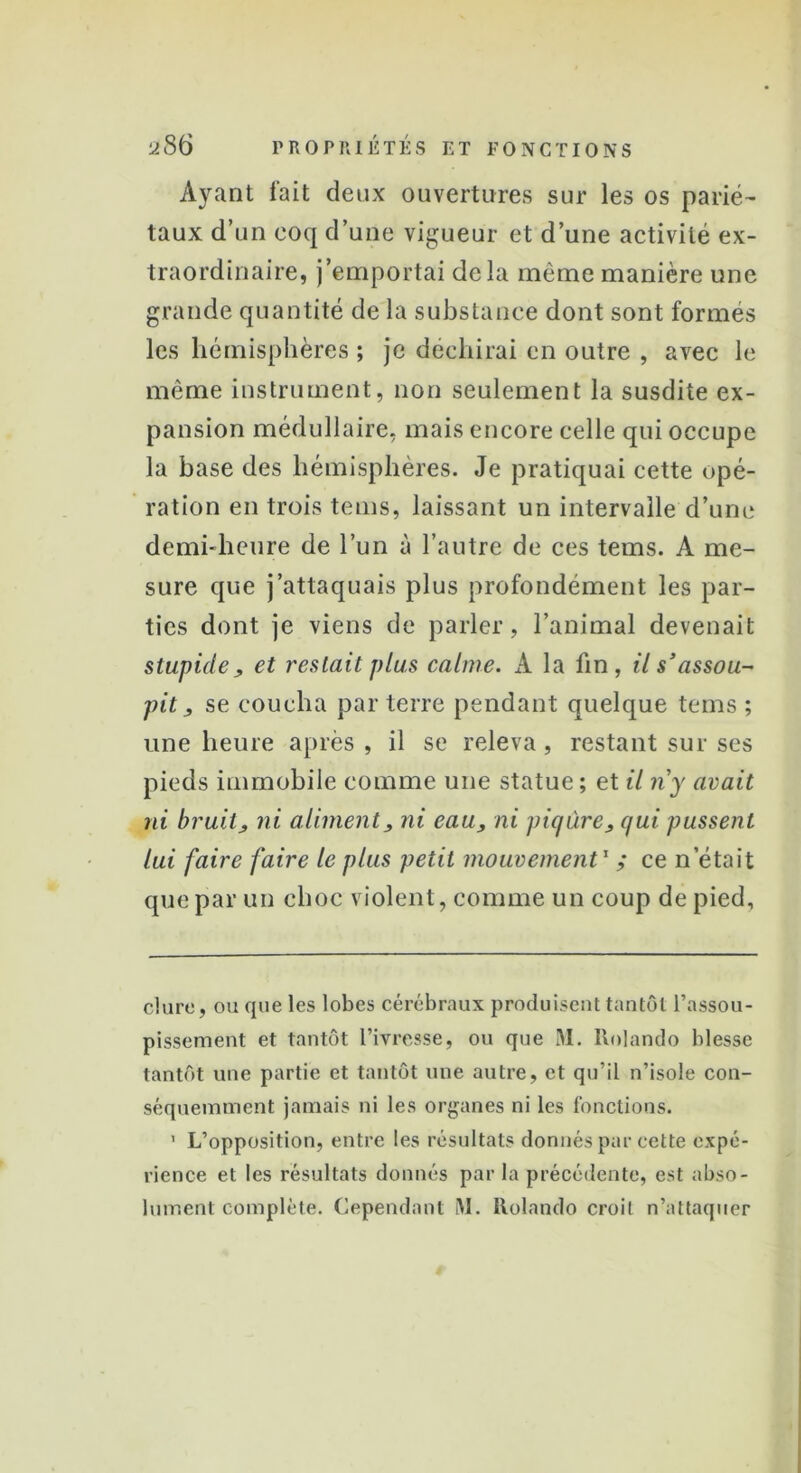 Ayant fait deux ouvertures sur les os parié- taux d’un coq d’une vigueur et d’une activité ex- traordinaire, j’emportai delà même manière une grande quantité de la substance dont sont formés les hémisphères ; je déchirai en outre , avec le même instrument, non seulement la susdite ex- pansion médullaire, mais encore celle qui occupe la base des hémisphères. Je pratiquai cette opé- ration en trois tems, laissant un intervalle d’une demi-heure de l’un à l’autre de ces tems. A me- sure que j’attaquais plus profondément les par- ties dont je viens de parler, l’animal devenait stupide j, et restait plus calme. A la lin, il s’assou- pit, se coucha par terre pendant quelque tems ; une heure après, il se releva, restant sur ses pieds immobile comme une statue ; et il riy avait ni bruit, ni aliment, ni eau, ni piqûre, qui pussent lui faire faire le plus petit mouvement1 ,* ce n’était que par un choc violent, comme un coup de pied. dure, ou que les lobes cérébraux produisent tantôt l’assou- pissement et tantôt l’ivresse, ou que M. Rolando blesse tantôt une partie et tantôt une autre, et qu’il n’isole con- séquemment jamais ni les organes ni les fonctions. 1 L’opposition, entre les résultats donnés par cette expé- rience et les résultats donnés par la précédente, est abso- lument complète. Cependant RI. Rolando croit n’attaquer