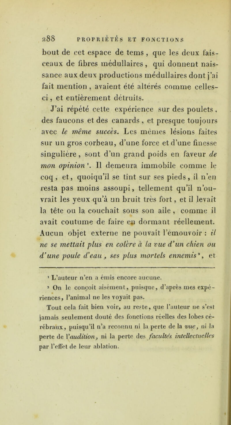 bout de cet espace de tems , que les deux fais- ceaux de libres médullaires, qui donnent nais- sance aux deux productions médullaires dont j’ai fait mention, avaient été altérés comme celles- ci , et entièrement détruits. J’ai répété cette expérience sur des poulets , des faucons et des canards , et presque toujours avec le même succès. Les mêmes lésions faites sur un gros corbeau, d’une force et d’une finesse singulière, sont d’un grand poids en faveur de mon opinion1. Il demeura immobile comme le coq, et, quoiqu’il se tînt sur ses pieds, il n’en resta pas moins assoupi, tellement qu’il n’ou- vrait les yeux qu’à un bruit très fort, et il levait la tête ou la couchait sous son aile , comme il avait coutume de faire en dormant réellement. Aucun objet externe ne pouvait l’émouvoir : il ne se mettait plus en colère à la vue d’un chien ou d’une poule d’eau, ses plus mortels ennemis% et 1 L’auteur n’en a émis encore aucune. 3 On le conçoit aisément, puisque, d’après mes expé- riences, l’animal ne les voyait pas. Tout cela lait bien voir, au reste, que l’auteur ne s’est jamais seulement douté des fonctions réelles des lobes cé- rébraux, puisqu’il n’a reconnu ni la perte de la vue, ni la perte de l'audition, ni la perte des facultés intellectuelles par l’effet de leur ablation.