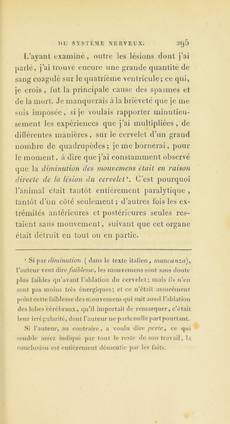 L’ayant examiné, outre les lésions dont j’ai parle, j’ai trouvé encore une grande quantité de sang coagulé sur le quatrième ventricule; ce qui, je crois , lut la principale cause des spasmes et de la mort. Je manquerais à la brièveté que je me suis imposée, si je voulais rapporter minutieu- sement les expériences que j’ai multipliées, de différentes manières, sur le cervelet d’un grand nombre de quadrupèdes; je me bornerai, pour le moment, à dire que j’ai constamment observé que la diminution des mouvemens était en raison directe de la lésion du cervelet \ C’est pourquoi l’animal était tantôt entièrement paralytique , tantôt d’un côté seulement; d’autres fois les ex- trémités antérieures et postérieures seules res- taient sans mouvement, suivant que cet organe était détruit en tout ou en partie. 1 Si par diminution ( clans lu texte italien, mancanza), l’auteur veut dire faiblesse. les mouvemens sont sans cloute plus faibles qu’avant l’ablation du cervelet; mais ils n’en sont pas moins très énergiques; et ce n’était assurément point celte faiblesse des mouvemens qui suit aussi l’ablation des lobes cérébraux, qu’il importait de remarquer, c’était leur irrégularité, dont l’auteur ne parle nulle partpourtant. Si l’auteur, au contraire, a voulu dire perle, ce qui semble assez indiqué par tout le reste de son travail. la conclusion est entièrement démentie par les faits.