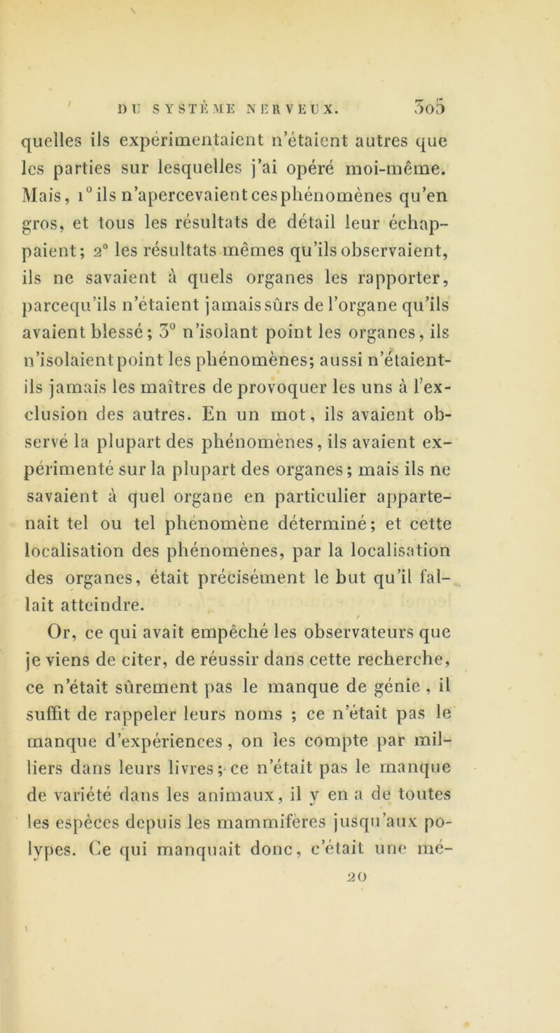 quelles ils expérimentaient n'étaient autres que les parties sur lesquelles j’ai opéré moi-même. Mais, i° ils n’apercevaientcesphénomènes qu’en gros, et tous les résultats de détail leur échap- paient; 2° les résultats mêmes qu’ils observaient, ils ne savaient à quels organes les rapporter, parcequ’ils n’étaient jamaissûrs de l’organe qu’ils avaient blessé ; 3° n’isolant point les organes, ils n’isolaient point les phénomènes; aussi n’étaient- ils jamais les maîtres de provoquer les uns à l’ex- clusion des autres. En un mot, ils avaient ob- servé la plupart des phénomènes, ils avaient ex- périmenté sur la plupart des organes ; mais ils ne savaient à quel organe en particulier apparte- nait tel ou tel phénomène déterminé; et cette localisation des phénomènes, par la localisation des organes, était précisément le but qu’il fal- lait atteindre. / Or, ce qui avait empêché les observateurs que je viens de citer, de réussir dans cette recherche, ce n’était sûrement pas le manque de génie , il suffit de rappeler leurs noms ; ce n était pas le manque d’expériences, on les compte par mil- liers dans leurs livres; ce n’était pas le manque de variété dans les animaux, il y en a de toutes les espèces depuis les mammifères jusqu’aux po- lypes. Ce qui manquait donc, c’était une mé- 1 20