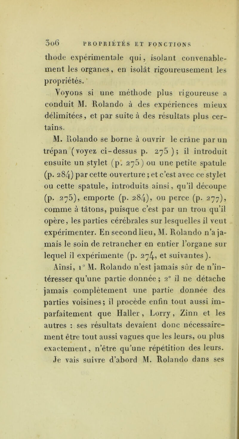 thode expérimentale qui, isolant convenable- ment les organes, en isolât rigoureusement les propriétés. Voyons si une méthode plus rigoureuse a conduit M. Rolande à des expériences mieux délimitées, et par suite à des résultats plus cer- tains. M. Rolando se borne à ouvrir le crâne par un trépan (voyez ci-dessus p. 2^5); il introduit ensuite un stylet (p. 276) ou une petite spatule (p. 284) par cette ouverture ; et c’est avec ce stylet ou cette spatule, introduits ainsi, qu’il découpe (p. 275), emporte (p. 284)? ou perce (p. 277), comme à tâtons, puisque c’est par un trou qu’il opère, les parties cérébrales sur lesquelles il veut expérimenter. En second lieu, M. Rolando n’a ja- mais le soin de retrancher en entier l’organe sur lequel il expérimente (p. 274, et suivantes). Ainsi, i° M. Rolando n’est jamais sûr de n’in- téresser qu’une partie donnée ; 20 il ne détache jamais complètement une partie donnée des parties voisines; il procède enfin tout aussi im- parfaitement que Haller, Lorry, Zinn et les autres : ses résultats devaient donc nécessaire- ment être tout aussi vagues que les leurs, ou plus exactement, n’être qu’une répétition des leurs. Je vais suivre d’abord M. Rolando dans ses