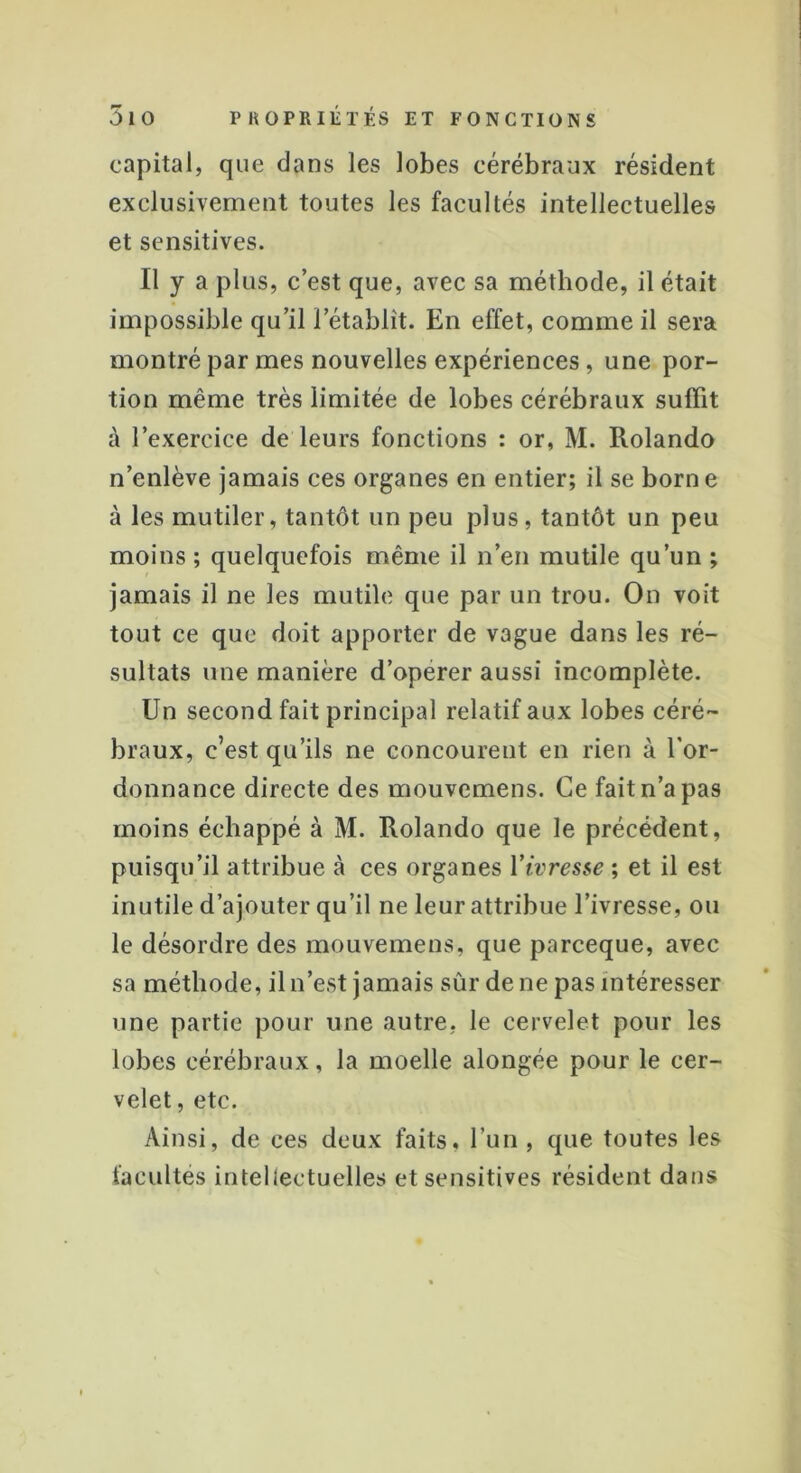 capital, que clans les lobes cérébraux résident exclusivement toutes les facultés intellectuelles et sensitives. Il y a plus, c’est que, avec sa méthode, il était impossible qu’il l’établît. En effet, comme il sera montré par mes nouvelles expériences , une por- tion même très limitée de lobes cérébraux suffit à l’exercice de leurs fonctions : or, M. Rolando n’enlève jamais ces organes en entier; il se borne à les mutiler, tantôt un peu plus, tantôt un peu moins ; quelquefois même il n’en mutile qu’un ; jamais il ne les mutile que par un trou. On voit tout ce que doit apporter de vague dans les ré- sultats une manière d’operer aussi incomplète. Un second fait principal relatif aux lobes céré- braux, c’est qu’ils ne concourent en rien à l’or- donnance directe des mouvemens. Ce fait n’a pas moins échappé à M. Rolando que le précédent, puisqu’il attribue à ces organes Yivresse ; et il est inutile d’ajouter qu’il ne leur attribue l’ivresse, ou le désordre des mouvemens, que parceque, avec sa méthode, il n’est jamais sûr de ne pas intéresser une partie pour une autre, le cervelet pour les lobes cérébraux, la moelle alongée pour le cer- velet , etc. Ainsi, de ces deux faits, l’un, que toutes les facultés intellectuelles et sensitives résident dans