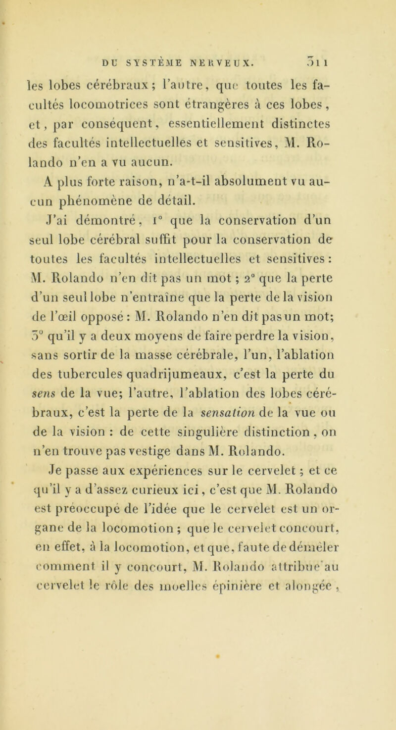 les lobes cérébraux; l’autre, que toutes les fa- cultés locomotrices sont étrangères à ces lobes, et, par conséquent, essentiellement distinctes des facultés intellectuelles et sensitives, M. Ro- lando n’en a vu aucun. A plus forte raison, n’a-t-il absolument vu au- cun phénomène de détail. J’ai démontré, i° que la conservation d’un seul lobe cérébral suffit pour la conservation de toutes les facultés intellectuelles et sensitives: M. Rolando n’en dit pas un mot ; 2° que la perte d’un seul lobe n’entraîne que la perte de la vision de l’œil opposé : M. Rolando n’en dit pas un mot; 5° qu’il y a deux moyens de faire perdre la vision, sans sortir de la masse cérébrale, l’un, l’ablation des tubercules quadrijumeaux, c’est la perte du sens de la vue; l’autre, l’ablation des lobes céré- braux, c’est la perte de la sensation de la vue ou de la vision : de cette singulière distinction , on n’en trouve pas vestige dans M. Rolando. Je passe aux expériences sur le cervelet ; et ce qu’il y a d’assez curieux ici, c’est que M. Rolando est préoccupé de l’idée que le cervelet est un or- gane de la locomotion ; que le cervelet concourt, en effet, à la locomotion, et que, faute de démêler comment il y concourt, M. Rolando attribue'au cervelet le rôle des moelles épinière et alongée ,