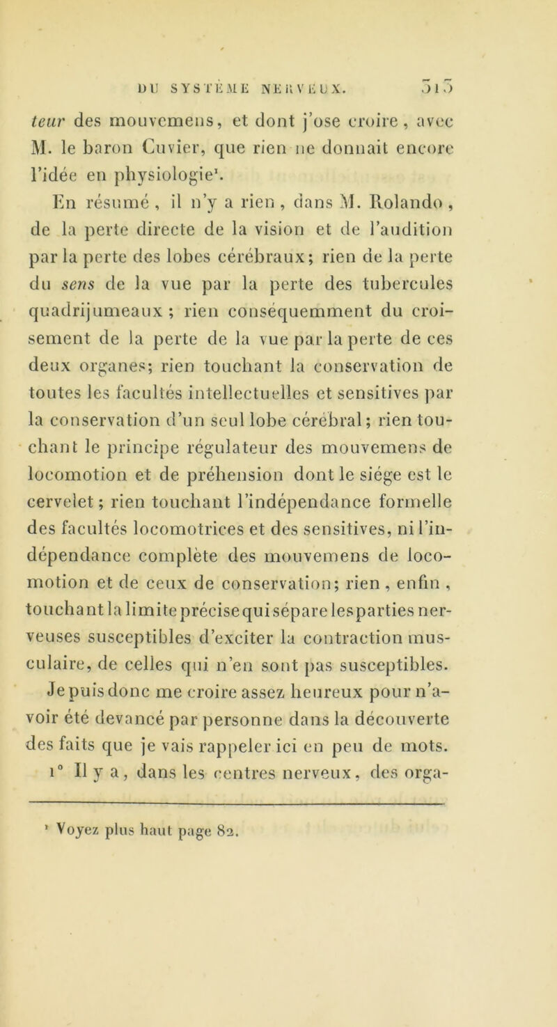 leur des mouvemens, et dont j’ose croire, avec M. le baron Cuvier, que rien ne donnait encore l’idée en physiologie1. En résumé , il n’y a rien , dans M. Rolando , de la perte directe de la vision et de l’audition par la perte des lobes cérébraux; rien de la perte du sens de la vue par la perte des tubercules quadrijumeaux ; rien conséquemment du croi- sement de la perte de la vue par la perte de ces deux organes; rien touchant la conservation de toutes les facultés intellectuelles et sensitives par la conservation d’un seul lobe cérébral; rien tou- chant le principe régulateur des mouvemens de locomotion et de préhension dont le siège est le cervelet; rien touchant l’indépendance formelle des facultés locomotrices et des sensitives, ni l’in- dépendance complète des mouvemens de loco- motion et de ceux de conservation; rien , enfin , touchant la limite précise qui sépare lesparties ner- veuses susceptibles d’exciter la contraction mus- culaire, de celles qui n’en sont pas susceptibles. Je puis donc me croire assez heureux pour n’a- voir été devancé par personne dans la découverte des faits que je vais rappeler ici en peu de mots. i° U y a, dans les centres nerveux, des orga- * Voyez plus haut page 82.