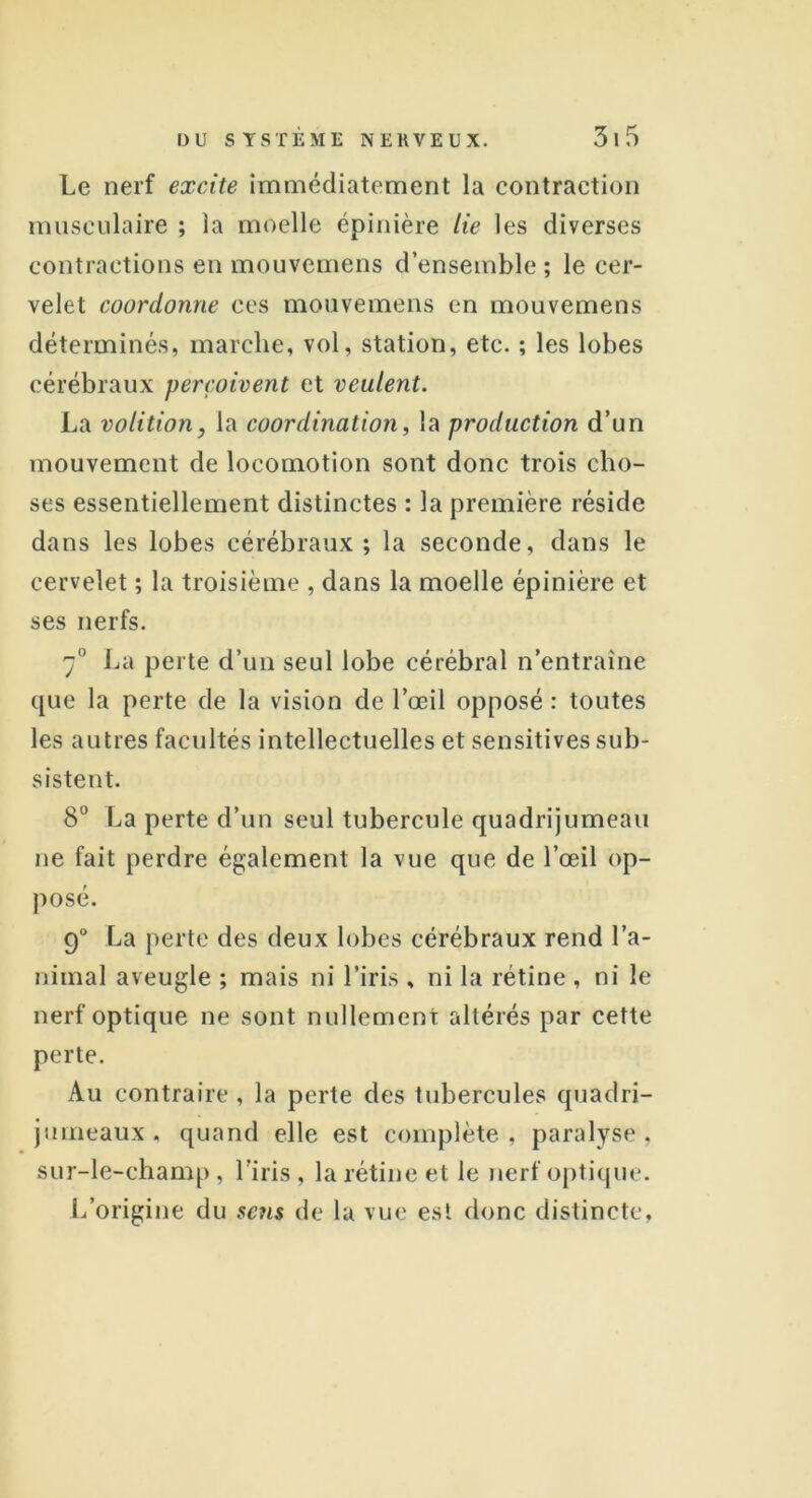 Le nerf excite immédiatement la contraction musculaire ; la moelle épinière lie les diverses contractions en mouvemens d’ensemble ; le cer- velet coordonne ces mouvemens en mouvemens déterminés, marche, vol, station, etc. ; les lobes cérébraux perçoivent et veulent. La volition, la coordination, la production d’un mouvement de locomotion sont donc trois cho- ses essentiellement distinctes : la première réside dans les lobes cérébraux; la seconde, dans le cervelet ; la troisième , dans la moelle épinière et ses nerfs. 70 La perte d’un seul lobe cérébral n’entraîne que la perte de la vision de l’œil opposé : toutes les autres facultés intellectuelles et sensitives sub- sistent. 8° La perte d’un seul tubercule quadrijumeau ne fait perdre également la vue que de l’œil op- posé. 9° La perte des deux lobes cérébraux rend l’a- nimal aveugle ; mais ni l’iris , ni la rétine , ni le nerf optique ne sont nullement altérés par cette perte. Au contraire, la perte des tubercules quadri- jumeaux , quand elle est complète, paralyse, sur-le-champ , l’iris , la rétine et le nerf optique. L’origine du sens de la vue est donc distincte,