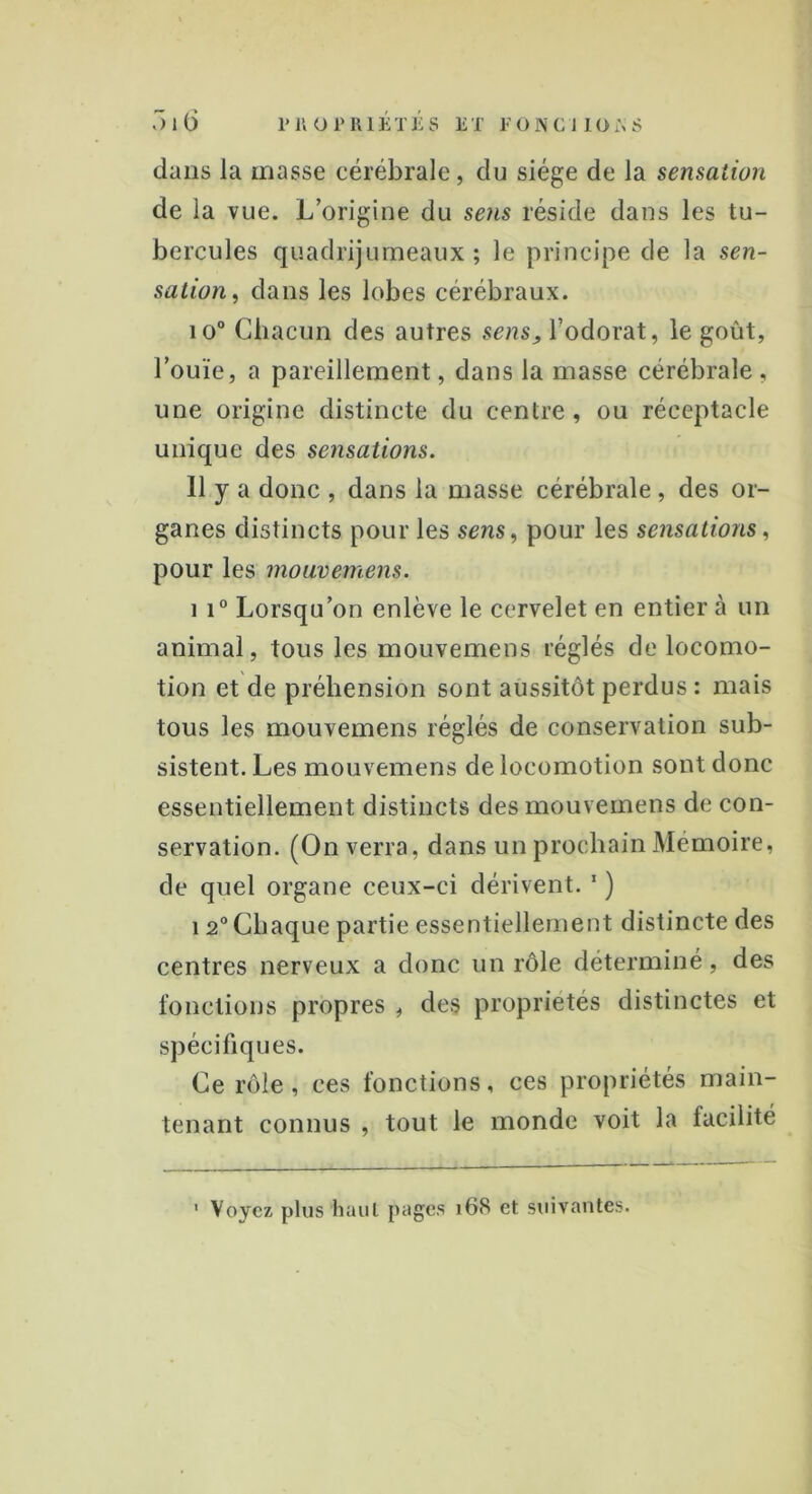 dans la masse cérébrale, du siège de la sensation de la vue. L’origine du sens réside dans les tu- bercules quadrijumeaux; le principe de la sen- sation, dans les lobes cérébraux. io° Chacun des autres sens, l’odorat, le goût, l’ouïe, a pareillement, dans la masse cérébrale , une origine distincte du centre, ou réceptacle unique des sensations. 11 y a donc , dans la masse cérébrale , des or- ganes distincts pour les sens, pour les sensations, pour les mouvemens. 11° Lorsqu’on enlève le cervelet en entier à un animal, tous les mouvemens réglés de locomo- tion et de préhension sont aussitôt perdus : mais tous les mouvemens réglés de conservation sub- sistent. Les mouvemens de locomotion sont donc essentiellement distincts des mouvemens de con- servation. (On verra, dans un prochain Mémoire, de quel organe ceux-ci dérivent. 1 ) 12° Chaque partie essentiellement distincte des centres nerveux a donc un rôle déterminé, des fonctions propres , des propriétés distinctes et spécifiques. Ce rôle, ces fonctions, ces propriétés main- tenant connus , tout le monde voit la facilité 1 Voyez plus haut pages 168 et suivantes