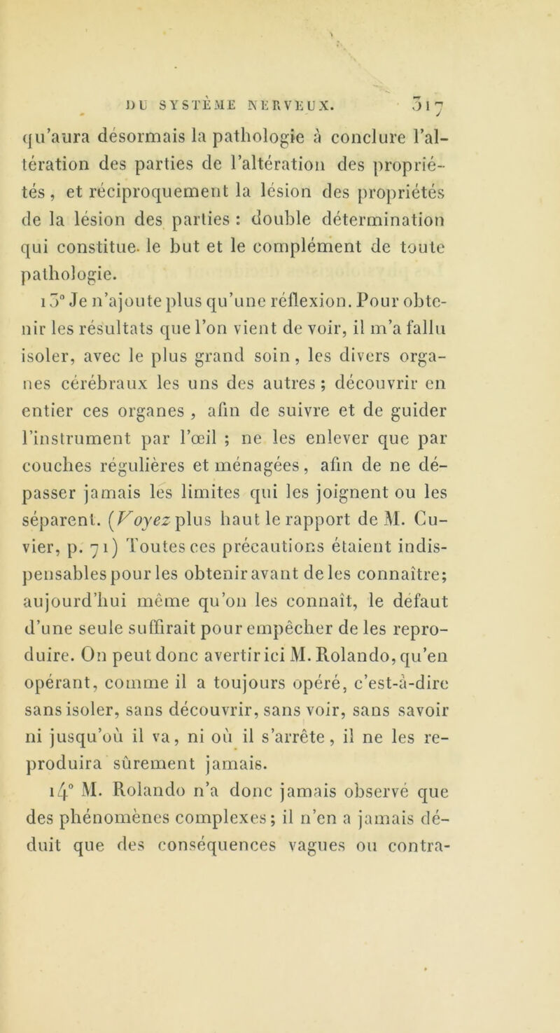 qu’aura désormais la pathologie à conclure l’al- tération des parties de l’altération des proprié- tés, et réciproquement la lésion des propriétés de la lésion des parties : double détermination qui constitue, le but et le complément de toute pathologie. 15° Je n’ajoute plus qu’une réflexion. Pour obte- nir les résultats que l’on vient de voir, il m’a fallu isoler, avec le plus grand soin, les divers orga- nes cérébraux les uns des autres; découvrir en entier ces organes , afin de suivre et de guider l’instrument par l’œil ; ne les enlever que par couches régulières et ménagées, afin de ne dé- passer jamais les limites qui les joignent ou les séparent. [Voyez plus haut le rapport de M. Cu- vier, p. 71) Toutes ces précautions étaient indis- pensables pour les obtenir avant de les connaître; aujourd’hui même qu’on les connaît, le defaut d’une seule suffirait pour empêcher de les repro- duire. On peut donc avertir ici M. Pvolando, qu’en opérant, comme il a toujours opéré, c’est-à-dire sans isoler, sans découvrir, sans voir, sans savoir ni jusqu’où il va, ni où il s’arrête, il ne les re- produira sûrement jamais. i4° M. Pvolando n’a donc jamais observé que des phénomènes complexes; il n’en a jamais dé- duit que des conséquences vagues ou contra-