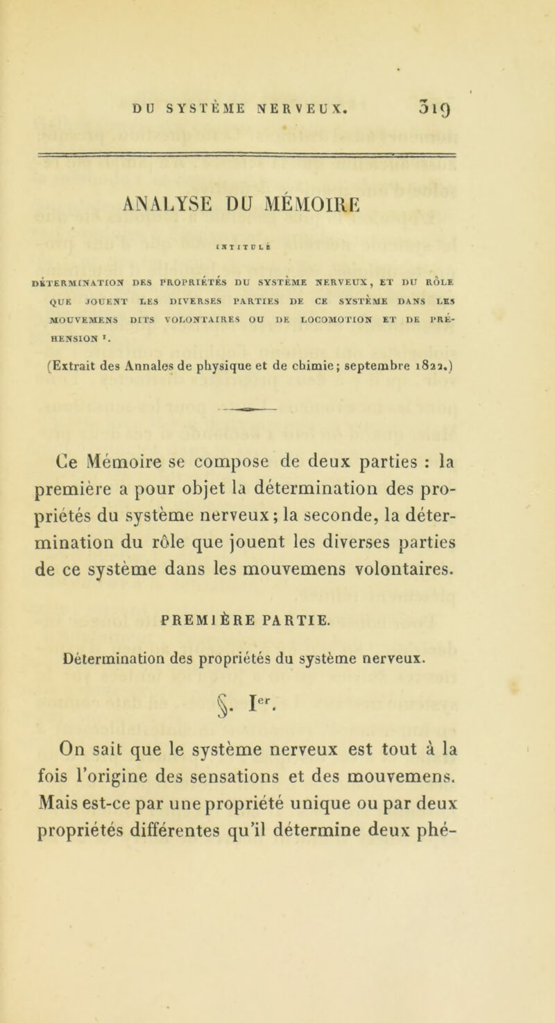 ANALYSE DU MÉMOIRE IltlIILI DÉTERMINATION DES PROPRIÉTÉS DU SYSTEME NERVEUX, ET DU ROLE QUE JOUENT LES DIVERSES PARTIES DE CE SYSTEME DANS LES MOUVEMENS DITS VOLONTAIRES OU DE LOCOMOTION ET DE PRÉ- HENSION *. (Extrait des Annales de physique et de chimie; septembre 1822.) Ce Mémoire se compose de deux parties : la première a pour objet la détermination des pro- priétés du système nerveux; la seconde, la déter- mination du rôle que jouent les diverses parties de ce système dans les mouvemens volontaires. PREMIÈRE PARTIE. Détermination des propriétés du système nerveux. S- Ier- On sait que le système nerveux est tout à la fois l’origine des sensations et des mouvemens. Mais est-ce par une propriété unique ou par deux propriétés différentes qu’il détermine deux phé-