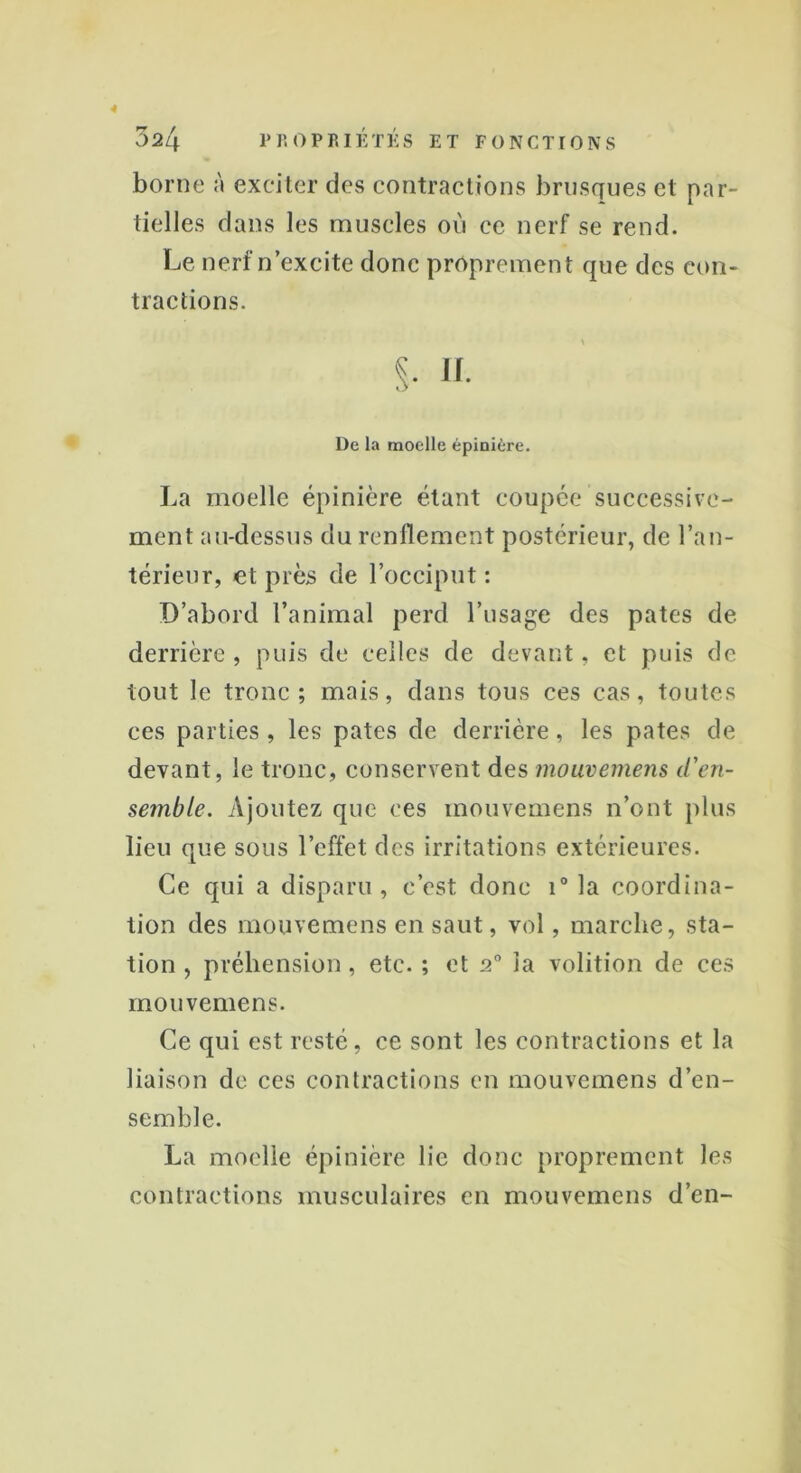 4 024 PROPRIÉTÉS ET FONCTIONS borne à exciter des contractions brusques et par- tielles dans les muscles où ce nerf se rend. Le nerf n’excite donc proprement que des con- tractions. l)c la moelle épinière. La moelle épinière étant coupée successive- ment au-dessus du renflement postérieur, de l’an- térieur, et près de l’occiput : D’abord l’animal perd l’usage des pâtes de derrière , puis de celles de devant, et puis de tout le tronc; mais, dans tous ces cas, toutes ces parties, les pâtes de derrière, les pâtes de devant, le tronc, conservent des mouvemens d'en- semble. Ajoutez que ces mouvemens n’ont plus lieu que sous l’effet des irritations extérieures. Ce qui a disparu, c’est donc i° la coordina- tion des mouvemens en saut, vol, marche, sta- tion , préhension, etc. ; et 20 la volition de ces mouvemens. Ce qui est resté, ce sont les contractions et la liaison de ces contractions en mouvemens d’en- semble. La moelle épinière lie donc proprement les contractions musculaires en mouvemens d’en-