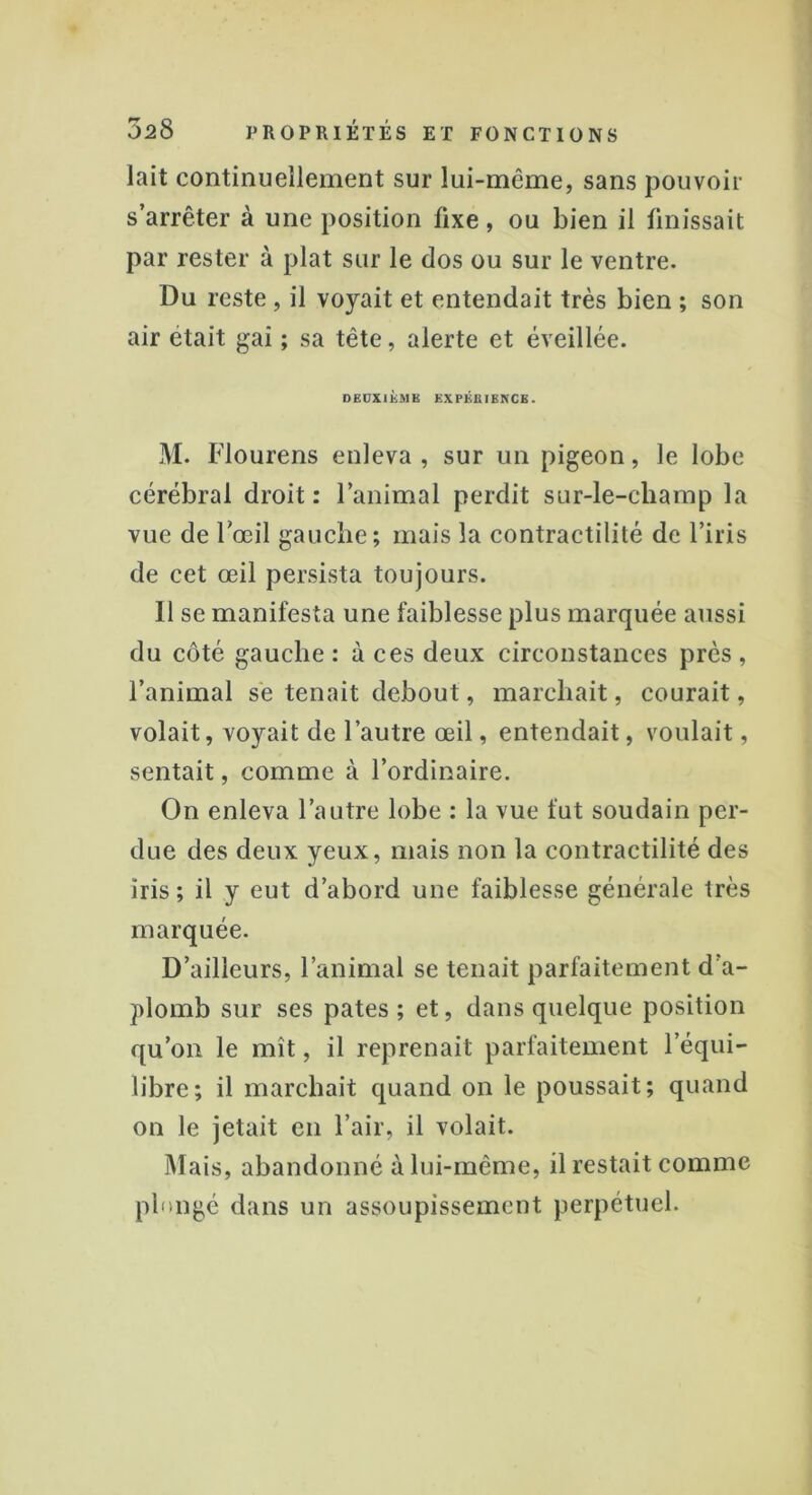 lait continuellement sur lui-même, sans pouvoir s’arrêter à une position fixe, ou bien il finissait par rester à plat sur le dos ou sur le ventre. Du reste , il voyait et entendait très bien ; son air était gai ; sa tête, alerte et éveillée. DEUXIÈME EXPERIENCE. M. Flourens enleva , sur un pigeon, le lobe cérébral droit : l’animal perdit sur-le-champ la vue de l’œil gauche; mais la contractilité de l’iris de cet œil persista toujours. Il se manifesta une faiblesse plus marquée aussi du côté gauche : à ces deux circonstances près , l’animal se tenait debout, marchait, courait, volait, voyait de l’autre œil, entendait, voulait, sentait, comme à l’ordinaire. On enleva l’autre lobe : la vue fut soudain per- due des deux yeux, mais non la contractilité des iris ; il y eut d’abord une faiblesse générale très marquée. D’ailleurs, l’animal se tenait parfaitement d’a- plomb sur ses pâtes ; et, dans quelque position qu’on le mît, il reprenait parfaitement l’équi- libre; il marchait quand on le poussait; quand on le jetait en l’air, il volait. Mais, abandonné à lui-même, il restait comme plongé dans un assoupissement perpétuel.