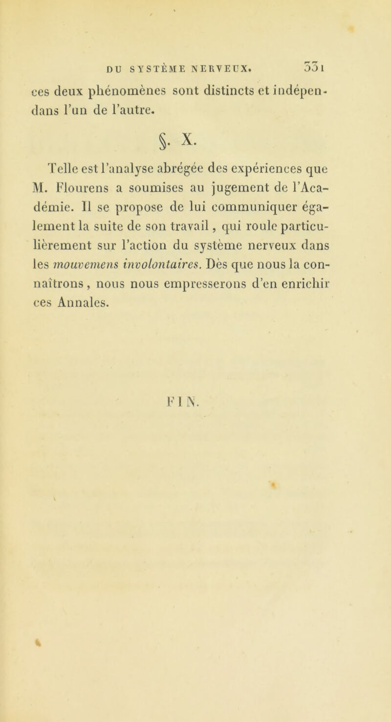 ces deux phénomènes sont distincts et indépen- dans l’un de l’autre. §• x. Telle est l’analyse abrégée des expériences que M. Flourens a soumises au jugement de l’Aca- démie. Il se propose de lui communiquer éga- lement la suite de son travail, qui roule particu- lièrement sur l’action du système nerveux dans les mouvemens involontaires. Dès que nous la con- naîtrons, nous nous empresserons d’en enrichir ces Annales.