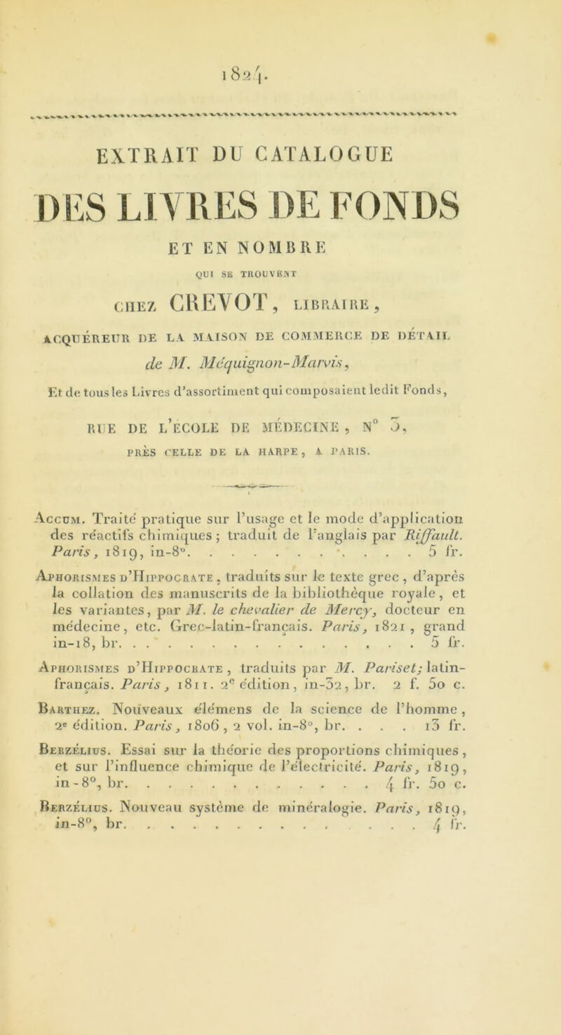 EXTRAIT DU CATALOGUE DES LIVRES DE FONDS ET EN NOMBRE QUI SB TROUVENT CHEZ CH E\ OT , LIBRAIRE , ACQUEREUR UE LA MAISON DE COMMERCE DE DETAIL de M. Maquignon-Marvis, Et de tous les Livres d’assortiment qui composaient ledit Fonds, RUE DE L'ÉCOLE DE MEDECINE , N° 5, PRÈS CELLE DE LA HARPE, A PARIS. Accum. Traite pratique sur l’usage et le mode d’application des re'actifs chimiques ; traduit de l’anglais par Riffault. Paris, 1819, in-8° 5 fl'. Aphorismes d’Hippocrate , traduits sur le texte grec , d’après la collation des manuscrits de la bibliothèque royale, et les variantes, par M. le chevalier de Mercy, docteur en médecine, etc. Grec-latin-français. Paris, 1821, grand in-18, br 5 fr. Aphorismes d’Hippocrate, traduits par M. Pariset; latin- français. Paris, 1811. 20 édition, in-52, br. 2 f. 5o c. Barthez. Nouveaux élémens de la science de l’homme, 2e édition. Paris, 1806,2 vol. in-8°, br. . . . i3 fr. Berzélius. Essai sur la théorie des proportions chimiques, et sur l’influence chimique de l’électricité. Paris, 181g, in-8°, br 4 fr. 5o c. Berzélius. Nouveau système de minéralogie. Paris, 1819, in-8°, br ... [^ fr.