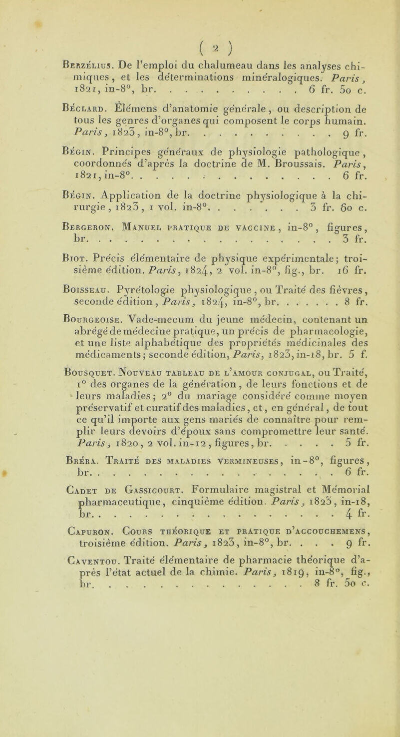 Berzélius. De l'emploi du chalumeau dans les analyses chi- miques, et les déterminations minéralogiques. Paris, 1821, in-8°, br 6 fr. 5o c. Béclard. Elémens d’anatomie ge'ne'rale, ou description de tous les genres d’organes qui composent le corps humain. Paris, 1823, in-8°, br 9 fr, Bégin. Principes ge'ne'raux de physiologie pathologique, coordonnes d’après la doctrine de M. Broussais. Paris, 1821, in-8° 6 fr. Bégin. Application de la doctrine physiologique à la chi- rurgie , 1823, 1 vol. in-8°. . . . . . . 3 fr. 60 c. Bergeron. Manuel pratique de vaccine, in-8°, figures, br 3 fr. Biot. Précis élémentaire de physique expérimentale; troi- sième édition. Paris, 1824, 2 vol. in-8°, flg., br. 16 fr. Boisseau. Pyrétologie physiologique , ou Traité des fièvres , seconde édition , Paris, 1824, in-8°, br 8 fr. Bourgeoise. Vade-mecum du jeune médecin, contenant un abrégé de médecine pratique, un précis de pharmacologie, et une liste alphabétique des propriétés médicinales des médicaments ; seconde édition, Paris, 1823, in-18, br. 5 f. Bousquet. Nouveau tableau de l’amour conjugal, ou Traité, i° des organes de la génération, de leurs fonctions et de leurs maladies ; 20 du mariage considéré comme moyen préservatif et curatif des maladies, et, en général, de tout ce qu’il importe aux gens mariés de connaître pour rem- plir leurs devoirs d’époux sans compromettre leur santé. Paris j 1820, 2 vol. in-12 , figures, br 5 fr. Bréra. Traité des maladies vermineuses, in-8°, figures, br 6 fr. Cadet de Gassicourt. Formulaire magistral et Mémorial pharmaceutique, cinquième édition. Paris, 1823, in-18, br 4 fr. Capuron. Cours théorique et pratique d’accouchemens , troisième édition. Paris> 1823, in-8°, br. . . . 9 fr. Caventou. Traité élémentaire de pharmacie théorique d’a- près l’état actuel de la chimie. Paris, 1819, in-8°, fig., br 8 fr. 5o c.