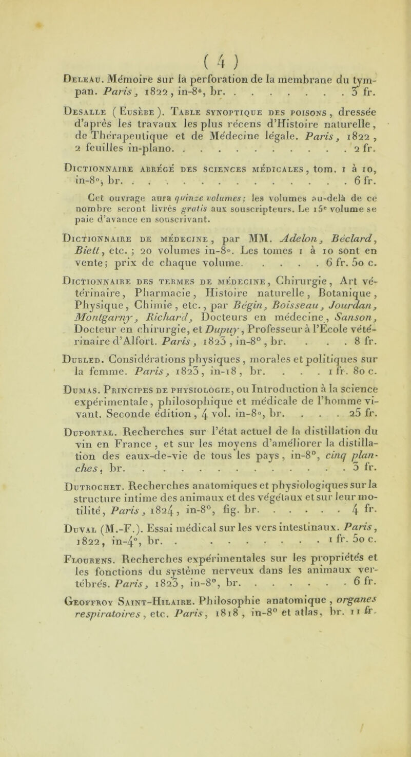 ( 4 ) Deleau. Mémoire sur la perforation de la membrane du tym- pan. Paris, 1822, in-8% br 3 fr. üesalle (Eusèbe). Table synoptique des poisons, dresse'e d’après les travaux les plus récens d’Histoire naturelle, de Thérapeutique et de Médecine légale. Paris, 1822, 2 feuilles in-plano 2 fr. Dictionnaire abrège des sciences médicales, tom. 1 à 10, in-8% br 6 fr. Cet ouvrage aura quinze volumes; les volumes au-delà de ce nombre seront livrés gratis aux souscripteurs. Le i5e volume se paie d’avance en souscrivant. Dictionnaire de médecine, par MM. Adelon, Béclard, Biett, etc. ; 20 volumes iu-8°. Les tomes 1 à 10 sont en vente; prix de chaque volume 6 fr. 5o c. Dictionnaire des termes de médecine , Chirurgie, Art vé- térinaire, Pharmacie, Histoire naturelle, Botanique, Physique, Chimie, etc., par Bégin, Boisseau, Jourdan, h/Iontgarny, Richard, Docteurs en médecine, Sanson, Docteur en chirurgie, et Dupuy, Professeur à l’Ecole vété- rinaire d’Alfort. Paris, 1823 , in-8° , br. . . . 8 fr. Dubled. Considérations physiques , morales et politiques sur la femme. P aids, 1823, in-18, br. . . . 1 fr. Soc. Dumas. Principes de physiologie, ou Introduction à la science expérimentale, philosophique et médicale de l’homme vi- vant. Seconde édition, 4 vol. in-8<>, br. ... 25 fr. Duportal. Recherches sur l’état actuel de la distillation du vin en France , et sur les moyens d’améliorer la distilla- tion des eaux-de-vie de tous les pays, in-8°, cinq plan• ches, br 3 Ir. Dütrochet. Recherches anatomiques et physiologiques sur la structure intime des animaux et des végétaux et sur leur mo- tilité, Paris , 1824, in-8°, fig.br 4 fr- Duval (M.-F.). Essai médical sur les vers intestinaux. Paris, 1822, in-4°, br. . fr. 5o c. Flourens. Recherches expérimentales sur les propriétés et les fonctions du système nerveux dans les animaux ver- tébrés. Paris, 1825, in-8°, br 6 fr. Geoffroy Saint-Hilaire. Philosophie anatomique , organes respiratoires, etc. Paris, 1818, in-8° et atlas, br. n fr.