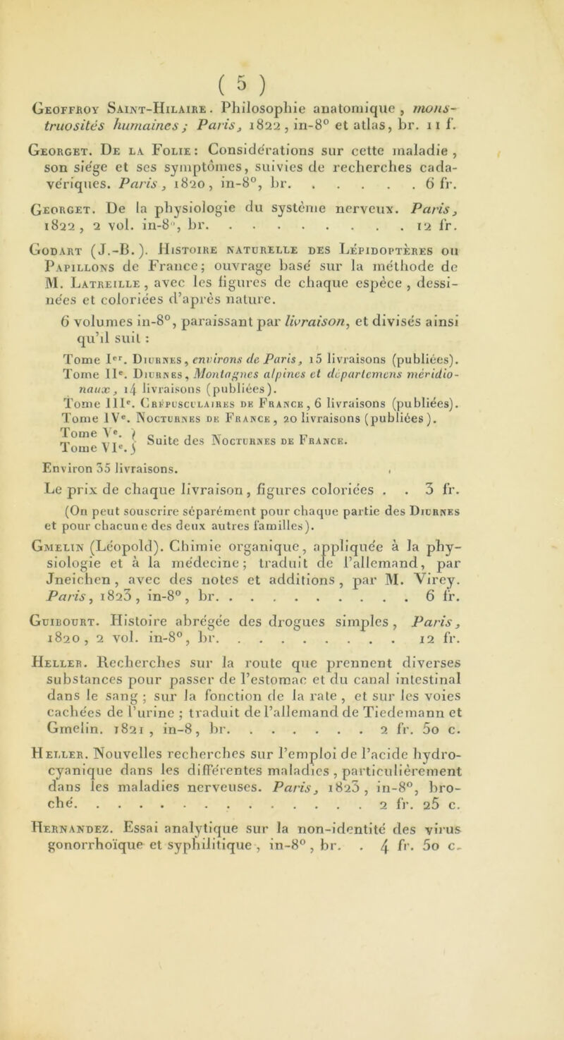 Geoffroy Saint-Hilaire. Philosophie anatomique, mons- truosités humaines ; Paris, 1822, in-8° et atlas, br. 11 f. Georget. De la Folie: Considérations sur cette maladie, son siégé et ses symptômes, suivies de recherches cada- ve'riques. Paris, 1820, in-8°, hr 6 fr. Georget. De la physiologie du système nerveux. Paris, 1822 , 2 vol. in-8°, hr 12 l’r. Godart (J.-B.). Histoire naturelle des Lépidoptères ou Papillons de France; ouvrage hase' sur la méthode de M. Latreille , avec les figures de chaque espèce , dessi- ne'es et coloriées d’après nature. 6 volumes in-8°, paraissant par livraison, et divisés ainsi qu’il suit : Tome Ier. Diurnes, environs de Paris, i5 livraisons (publiées). Tome 11e. Diurnes, Montagnes alpines et dèpartcmens méridio- naux , 14 livraisons (publiées). Tome IIIe. Crépusculaires de France, 6 livraisons (publiées). Tome IVe. Nocturnes de France, 20 livraisons (publiées). Tome 1 ®. | n . , .. p ,,, Jsuite des Nocturnes de P rance. I orne V Ie. ) Environ 35 livraisons. . Le prix de chaque livraison, figures coloriées . . 3 fr. (On peut souscrire séparément pour chaque partie des Diurnes et pour chacune des deux autres familles). Gnielin (Léopold). Chimie organique, appliquée à la phy- siologie et à la médecine; traduit cle l’allemand, par Jneichen, avec des notes et additions, par M. Virey. Paris, 1823, in-8° , br 6 fr. Guibourt. Histoire abrégée des drogues simples, Paris, 1820, 2 vol. in-8°, hr 12 fr. Heller. Recherches sur la route que prennent diverses substances pour passer de l’estomac et du canal intestinal dans le sang ; sur la fonction de la rate , et sur les voies cachées de l’urine ; traduit de l’allemand de Tiedemann et Gmelin. 1821, in-8, br 2 fr. 5o c. Hei.ler. Nouvelles recherches sur l’emploi de l’acide hydro- cyanique dans les différentes maladies , particulièrement dans les maladies nerveuses. Paris, 1823, in-8°, bro- ché 2 fr. q5 c. Hernandez. Essai analytique sur la non-identité des virus gonorrhoïque et syphilitique , in-8° , br. . 4 h'. 5o c~