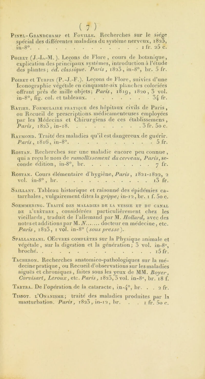 Pinel- Grandchamp et Foville. Recherches sur le siège spécial des différentes maladies du système nerveux, 1820, in-8° 1 fr. 25 c. Poiret (J.-L.-M. ). Leçons de Flore, cours de botanique, explication des principaux systèmes, introduction à l’étude des plantes ; éa. classique. Paris, 1823, in-8°, br. 5 Ir. Poiret et Turpin (P.-J.-F.). Leçons de Flore, suivies d’une Iconographie végétale en cinquante-six planches coloriées offrant près de mille objets; Paris, 1819, 1820, 3 vol. in-8°, fig. col. et tableaux 34 fr. Ratier. Formulaire pratique des hôpitaux civils de Paris , ou Recueil de prescriptions médicamenteuses employées par les Médecins et Chirurgiens de ces établissemens , Paris, i823 , in-18 3 l'r. 5o c. Raymond. Traité des maladies qu’il est dangereux de guérir. Paris, 1816, in-8° 5 fr. Rostan. Recherches sur une maladie encore peu connue , qui a reçu le nom de ramollissement clu cerveau, Paris, se- conde édition, in-8°, br 7 fr. Rostan. Cours élémentaire d’hygiène, Paris, 1821-1822, 2 vol. in-8° , br i3 fr. Saillant. Tableau historique et raisonné des épidémies ca- tarrhales , vulgairement dites la grippe; in-12, br. i f. 5o c. SoEMMERING. TrAITE DES MALADIES DE LA VESSIE ET DU CANAL de l’urèture , considérées particulièrement chez les vieillards, traduit de l’allemand parM. Hollard, avec des notes et additions par M.iV. docteur en médecine, etc. Paris, 1823, 1 vol. in-8° (sous presse). Spallanzani. OEuvres complètes sur la Physique animale et végétale, sur la digestion et la génération; 3 vol. in-8°, broché i5fr. Tâcheron. Recherches anatomico-pathologiques sur la mé- decine pratique , ou Recueil d’observations sur les maladies aiguës et chroniques, faites sous les yeux de MM. Boyer, Corvisart, Leroux, etc. Paris, 1820,3 vol. in-8°, br. 18 f. Tartra. De l’opération de la cataracte, in-4°> br. . . 2 fr. Tissot. l’Onanisme; traité des maladies produites par la