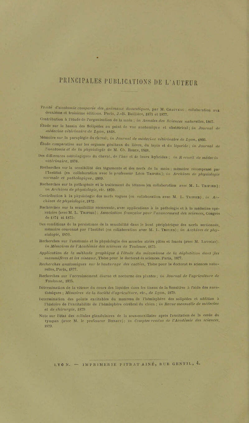 PRINCIPALES PUBLICATIONS DE L’AUTEUR Trnte fMVOmnio comparée des animaux domestiques, par M. Chauveau ; collaboration aux deuxième et troisième éditions. Paris, J.-B. Baillière, 1871 et 1877. Contribution h l’étude de l'organisation de la main ; in Annales des Sciences naturelles, 18-17. lôtudc sur le bassin des Solipèdes au point de vue anatomique et obstétriral ; in Journal de médecine vétérinaire de Lyon, 1868. Mémoire sur In paraplégie du cheval; in Journal de médecine vétérinaire de Lyon, 18GC. lîtude comparative sur les organes génitaux du lièvre, du lapin et du léporide ; in Journal de l'anatomie et de la physiologie de M. Cb. Robin, 1868. Des différences oncologiques du cheval, de l’âne et de leurs hybrides ; in H ecueil île médecin vétérinaire, 1876. Recherches sur la sensibilité des téguments et des nerfs de la main ; mémoire récompensé par l’Institut (en collaboration avec le professeur Léon Tripier); in Archives de physiologie normale et pathologique, 1869. Recherches sur la pathogénie et le traitement du tétanos (en collaboration avec M. L. Tripier): in Archives de physiologie, etc. 1870. Contribution à la physiologie dos nerfs vagues (on collaboration avec M. L. Tuipieb) , in Ar- chives de physiologie, 1872. Recherches sur la sensibilité récurrente, avec applications à la pathologie et à la médecine opé- ratoire (avecM. L. Tripier); Association française pour l'avancement des sciences, Congrès de 1374 ût 1875* Des conditions de la persistance de la sensibilité dans le bout périphérique des nerfs sectionnés, mémoire couronné par l’Institut (on collaboration avec M. L. Tripier); in Archives de phy- siologie, 1876. Recherches sur l'anatomie et la physiologie des muscles striés pâles et foncés (avec M. Lavocat) : in Mémoires de l'Académie des sciences de Toulouse, 1875. Application de la méthode graphique à l'étude du mécanisme de ta déglutition dans [les mammifères et les oiseaux, Thèse pour le doctorat ès sciences. Paris, 1877. Recherches anatomiques sur le bouturage des cactées, Thèse pour le doctorat ès sciences natu- relles, Paris, 1877. Recherches sur l’accroissement diurne et nocturne des plantes ; in Journal de l'agriculture de Toulouse, 1875. Détermination de la vitesse du cours des liquides dans les tissus de la Sensitive à l’aide dos anes- thésiques ; Mémoires de la Société d'agriculture, etc., de Lyon, 1879. Détermination des points excitables du manteau de l’hémisphère des solipèdes et addition à l’histoire de l’excitabilité de l’hémisphère cérébral du chien ; in Revue mensuelle de médecine et de chirurgie, 1879 Note sur l’état des ctllules glandulaires de la sous-maxillaire après l'excitation de !a corde du tympan (avec M. le professeur Renaot) ; in Comptes rendus de l'Académie des sciences, 1879. l.VO N. IMPRIMERIE PITltAT AÎNÉ, RUE GENTIL, 4.