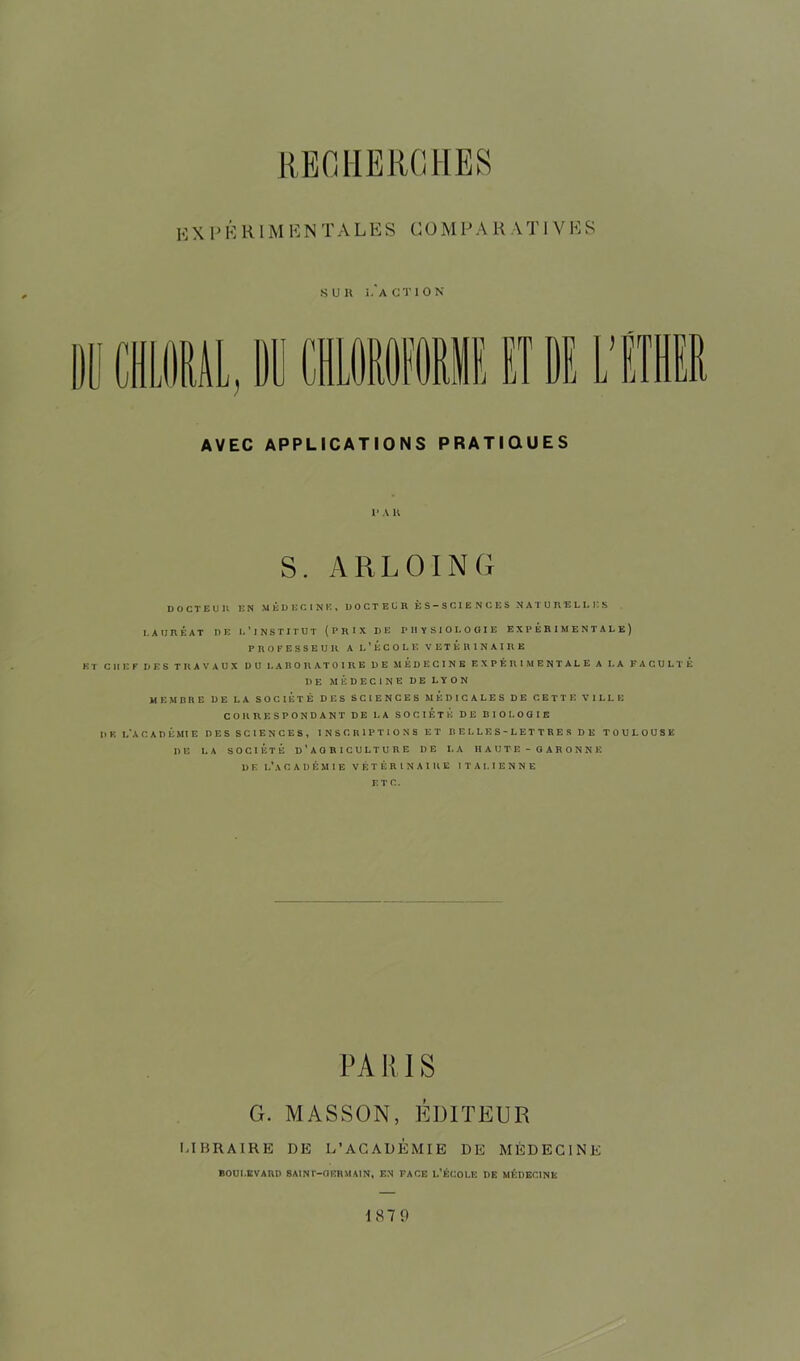 K X P É R IM E N T AL E S CO M P A R A TI VHS •SUR î.'aCTION AVEC APPLICATIONS PRATIQUES S. ARLOING DOCTEUR EN MÉDECINE» DOCTEUR ES — SCIENCES NATURELLES LAURÉAT DE L’INSTITUT (PRIX DE PHYSIOLOGIE EXPÉRIMENTALE) PROFESSEUR A L ’ ECOLE VETERINAIRE KT CHEF DES TRAVAUX DU LABORATOIRE DE MEDECINE EXPÉRIMENTALE A LA FACULTE DE MÉDECINE DE LYON MEMBRE DE LA SOCIÉTÉ DES SCIENCES MEDICALES DE CETTE VILLE CORRESPONDANT DE LA SOCIÉTÉ DE BIOLOGIE Il K L’A CADÉMIE DES SCIENCES, INSCRIPTIONS ET BELLES-LETTRES DE TOULOUSE DE LA SOCIÉTÉ D’AO RICULTURE I)E I.A HAUTE-GARONNE D E L'A CADÉMIE VÉTÉRINAIRE ITALIENNE ETC. PA RIS G. MASSON, ÉDITEUR LIBRAIRE DE L’ACADEMIE DE MÉDECINE BOULEVARD SAINT-GERMAIN* EN FACE L’ÉCOLE DE MÉDECINE 187 9