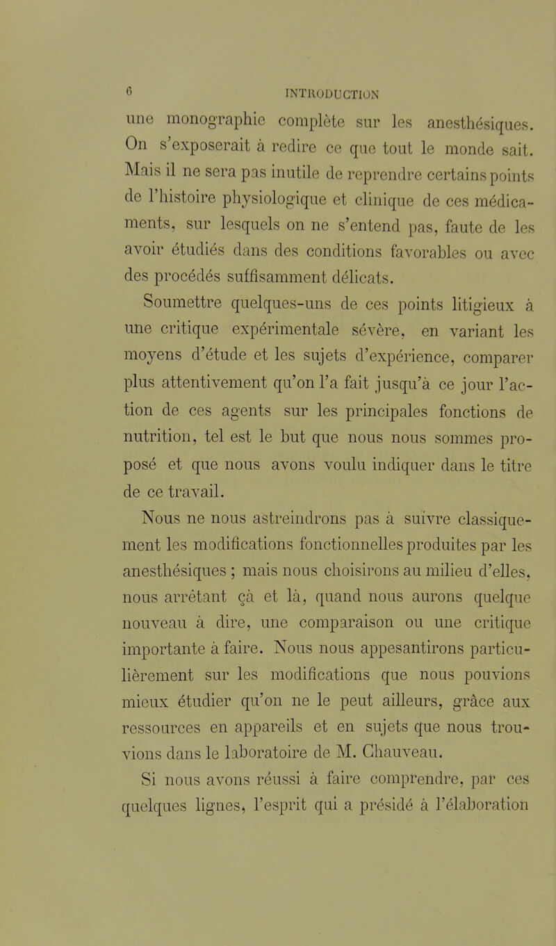 une monographie complète sur les anesthésiques. On s’exposerait à redire ce que tout le monde sait. Mais il ne sera pas inutile de reprendre certains points de 1 histoire physiologique et clinique de ces médica- ments, sur lesquels on ne s’entend pas, faute de les avoir étudiés dans des conditions favorables ou avec des procédés suffisamment délicats. Soumettre quelques-uns de ces points litigieux à une critique expérimentale sévère, en variant les moyens d’étude et les sujets d’expérience, comparer plus attentivement qu’on l’a fait jusqu’à ce jour l’ac- tion de ces agents sur les principales fonctions de nutrition, tel est le but que nous nous sommes pro- posé et que nous avons voulu indiquer dans le titre de ce travail. Nous ne nous astreindrons pas à suivre classique- ment les modifications fonctionnelles produites par les anesthésiques ; mais nous choisirons au milieu d’elles, nous arrêtant çà et là, quand nous aurons quelque nouveau à dire, une comparaison ou une critique importante à faire. Nous nous appesantirons particu- lièrement sur les modifications que nous pouvions mieux étudier qu’on ne le peut ailleurs, grâce aux ressources en appareils et en sujets que nous trou- vions dans le laboratoire de M. Chauveau. Si nous avons réussi à faire comprendre, par ces quelques lignes, l’esprit qui a présidé à l’élaboration