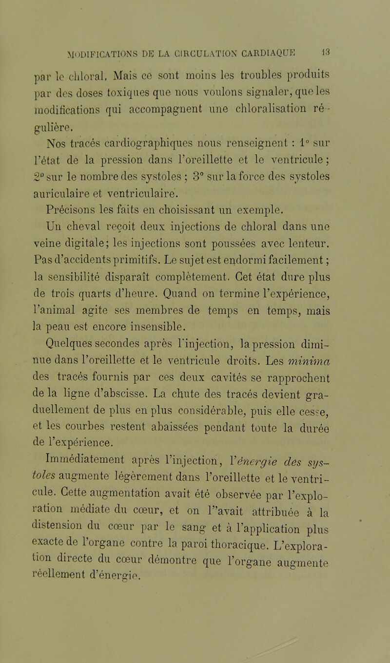 par le chloral, Mais ce sont moins les troubles produits par des doses toxiques que nous voulons signaler, que les modifications qui accompagnent une chloralisation ré - gulière. Nos tracés cardiographiques nous renseignent : 1° sur l’état de la pression dans l’oreillette et le ventricule ; 2° sur le nombre des systoles ; 3° sur la force des systoles auriculaire et ventriculaire. Précisons les faits en choisissant un exemple. Un cheval reçoit deux injections de chloral dans une veine digitale; les injections sont poussées avec lenteur. Pas d’accidents primitifs. Le sujet est endormi facilement ; la sensibilité disparaît complètement. Cet état dure plus de trois quarts d’heure. Quand on termine l’expérience, l’animal agite ses membres de temps en temps, mais la peau est encore insensible. Quelques secondes après l'injection, la pression dimi- nue dans l’oreillette et le ventricule droits. Les minima des tracés fournis par ces deux cavités se rapprochent de la ligne d’abscisse. La chute des tracés devient gra- duellement de plus en plus considérable, puis elle cesse, et les courbes restent abaissées pendant toute la durée de l’expérience. Immédiatement après l’injection, Y énergie des sys- toles augmente légèrement dans l’oreillette et le ventri- cule. Cette augmentation avait été observée par l’explo- ration médiate du cœur, et on L’avait attribuée à la distension du cœur par le sang et à l’application plus exacte de l’organe contre la paroi thoracique. L’explora- tion directe du cœur démontre que l’organe augmente réellement d’énergie.