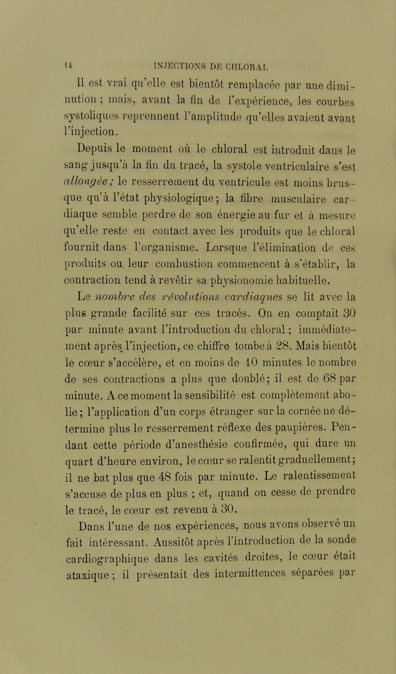 Il est vrai qu'elle est bientôt remplacée par une dimi- nution ; mais, avant la fin de l’expérience, les courbes systoliques reprennent l’amplitude qu’elles avaient avant l’injection. Depuis le moment où le chloral est introduit dans le sang'jusqu’à la fin du tracé, la systole ventriculaire s’est allongée; le resserrement du ventricule est moins brus- que qu’à l’état physiologique; la fibre musculaire car- diaque semble perdre de son énergie au fur et à mesure qu’elle reste en contact avec les produits que le chloral fournit dans l’organisme. Lorsque l’élimination de ces produits ou leur combustion commencent à s’établir, la contraction tend à revêtir sa physionomie habituelle. Le nombre des révolutions cardiaques se lit avec la plus grande facilité sur ces tracés. On en comptait 30 par minute avant l’introduction du chloral ; immédiate- ment après l’injection, ce chiffre tombe à 28. Mais bientôt le cœur s’accélère, et en moins de 10 minutes le nombre de ses contractions a plus que doublé; il est de 68 par minute. A ce moment la sensibilité est complètement abo- lie; l’application d’un corps étranger sur la cornée ne dé- termine plus le resserrement réflexe des paupières. Pen- dant cette période d’anesthésie confirmée, qui dure un quart d’heure environ, le cœur se ralentit graduellement; il ne bat plus que 48 fois par minute. Le ralentissement s’accuse de plus en plus ; et, quand on cesse de prendre le tracé, le cœur est revenu à 30. Dans l’une de nos expériences, nous avons observé un fait intéressant. Aussitôt après l’introduction de la sonde cardiographique dans les cavités droites, le cœur était ataxique ; il présentait des intermittences séparées par