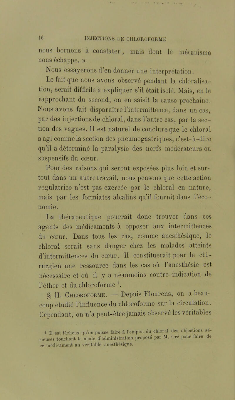 nous bornons à constater, mais dont le mécanisme nous échappe. » Nous essayerons d’en donner une interprétation. Le fait que nous avons observé pendant la chloralisa- tion, serait difficile à expliquer s’il était isolé. Mais, en le rapprochant du second, on en saisit la cause prochaine. Nous avons fait disparaître l’intermittence, dans un cas, par des injections de chloral, dans l’autre cas, par la sec- tion des vagues. Il est naturel de conclure que le chloral a agi comme la section des pneumogastriques, c’est-à-clirc qu'il a déterminé la paralysie des nerfs modérateurs ou suspensifs du cœur. Pour des raisons qui seront exposées plus loin et sur- tout dans un autre travail, nous pensons que cette action régulatrice n’est pas exercée par le chloral en nature, mais par les formiates alcalins qu’il fournit dans l’éco - nomie. La thérapeutique pourrait donc trouver dans ces agents des médicaments à opposer aux intermittences du cœur. Dans tous les cas, comme anesthésique, le chloral serait sans danger chez les malades atteints d'intermittences du cœur. 11 constituerait pour le chi- rurgien une ressource dans les cas où l’anesthésie est nécessaire et où il y a néanmoins contre-indication de l’éther et du chloroforme L § II. Chloroforme. — Depuis Flourens, on a beau- coup étudié l’influence du chloroforme sur la circulation. Cependant, on n’a peut-être jamais observé les véritables l II est fâcheux qu'on puisse faire à l'emploi du chloral des objections sé- rieuses touchant le mode d’administration proposé par M. Ore pour faire de ce médicament un véritable anesthésique.