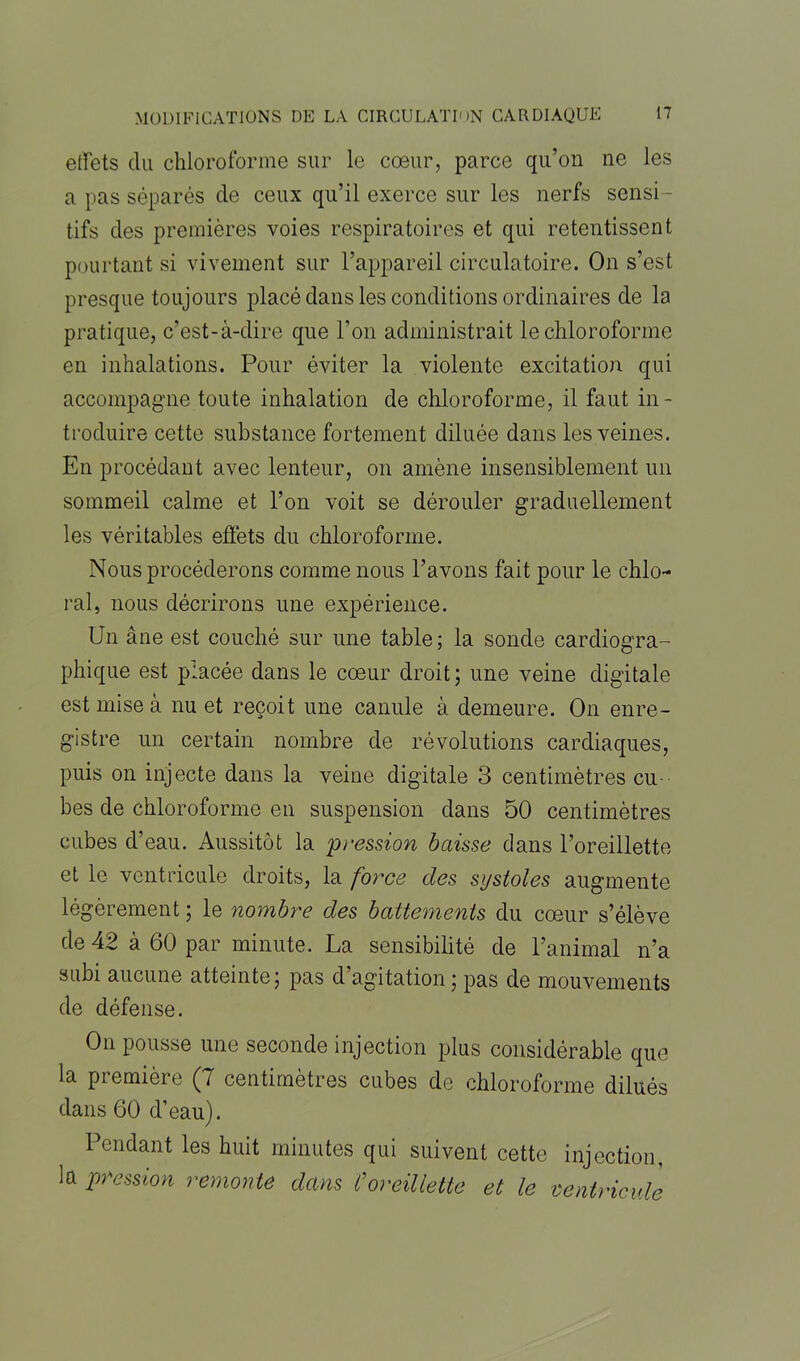 effets du chloroforme sur le coeur, parce qu’on ne les a i'as séparés de ceux qu’il exerce sur les nerfs sensi - tifs des premières voies respiratoires et qui retentissent pourtant si vivement sur l’appareil circulatoire. On s’est presque toujours placé dans les conditions ordinaires de la pratique, c’est-à-dire que l’on administrait le chloroforme en inhalations. Pour éviter la violente excitation qui accompagne toute inhalation de chloroforme, il faut in- troduire cette substance fortement diluée dans les veines. En procédant avec lenteur, on amène insensiblement un sommeil calme et l’on voit se dérouler graduellement les véritables effets du chloroforme. Nous procéderons comme nous l’avons fait pour le chlo- ral, nous décrirons une expérience. Un âne est couché sur une table; la sonde cardiogra- phique est placée dans le coeur droit ; une veine digitale est mise à nu et reçoit une canule à demeure. On enre- gistre un certain nombre de révolutions cardiaques, puis on injecte dans la veine digitale 3 centimètres cu- bes de chloroforme en suspension dans 50 centimètres cubes d’eau. Aussitôt la pression baisse dans l’oreillette et le ventricule droits, la force des systoles augmente légèrement ; le nombre des battements du cœur s’élève de 42 à 60 par minute. La sensibilité de l’animal n’a subi aucune atteinte; pas d’agitation ; pas de mouvements de défense. On pousse une seconde injection plus considérable que la première (7 centimètres cubes de chloroforme dilués dans 60 d’eau). Pendant les huit minutes qui suivent cette injection, la pression remonte dans Coreillette et le ventricule