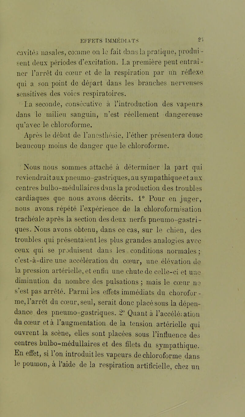 cavités nasales, comme on le fait dans la pratique, produi- sent deux périodes d’excitation. La première peut entraî- ner l’arrêt du cœur et de la respiration par un réflexe qui a son point de départ dans les branches nerveuses sensitives des voies respiratoires. La seconde, consécutive à l’introduction des vapeurs dans le milieu sanguin, n’est réellement dangereuse qu’avec le chloroforme. Après le début de l’anesthésie, l’éther présentera donc beaucoup moins de danger que le chloroforme. Nous nous sommes attaché à déterminer la part qui reviendrait aux pneumo-gastriques, au sympathique et aux centres bulbo-médullaires dans la production des troubles cardiaques que nous avons décrits. 1° Pour en juger, nous avons répété l’expérience de la chloroformisation trachéale après la section des deux nerfs pneumo-gastri- ques. Nous avons obtenu, dans ce cas, sur le chien, des troubles qui présentaient les plus grandes analogies avec ceux qui se produisent dans les conditions normales ; c’est-à-dire une accélération du cœur, une élévation de la pression artérielle, et enfin une chute de celle-ci et une diminution du nombre des pulsations ; mais le cœur ne s’est pas arrêté. Parmi les effets immédiats du chorofor- me, l’arrêt du cœur, seul, serait donc placé sous la dépen- dance des pneumo-gastriques. 2° Quant à l’accélé; ation du cœur et à l’augmentation de la tension artérielle qui ouvrent la scène, elles sont placées sous l’influence des centres bulbo-médullaires et des filets du sympathique. En effet, si 1 on introduit les vapeurs de chloroforme dans le poumon, à l’aide de la respiration artificielle, chez un